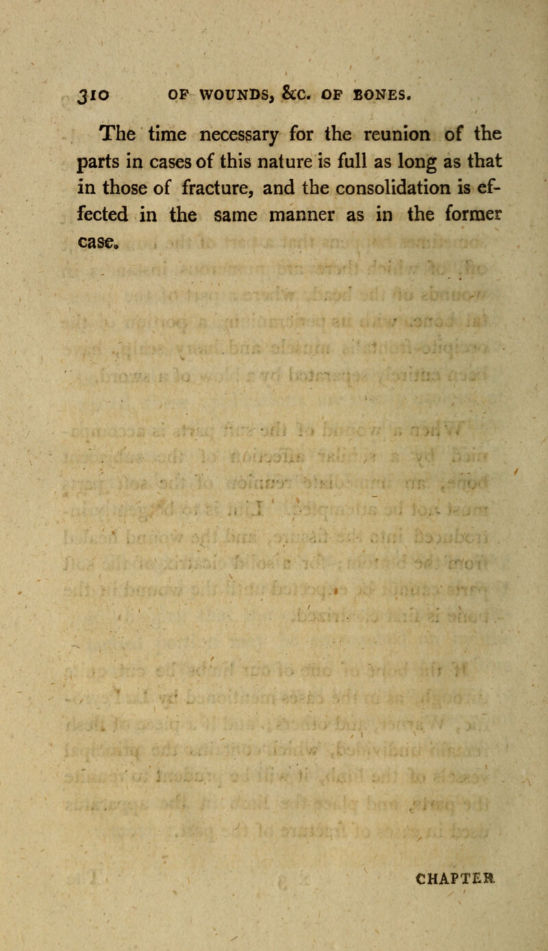 JIO OP WOUNDS, &C. OP BONES. The time necessary for the reunion of the parts in cases of this nature is full as long as that in those of fracture, and the consolidation is ef- fected in the same manner as in the former case. CHAPTER