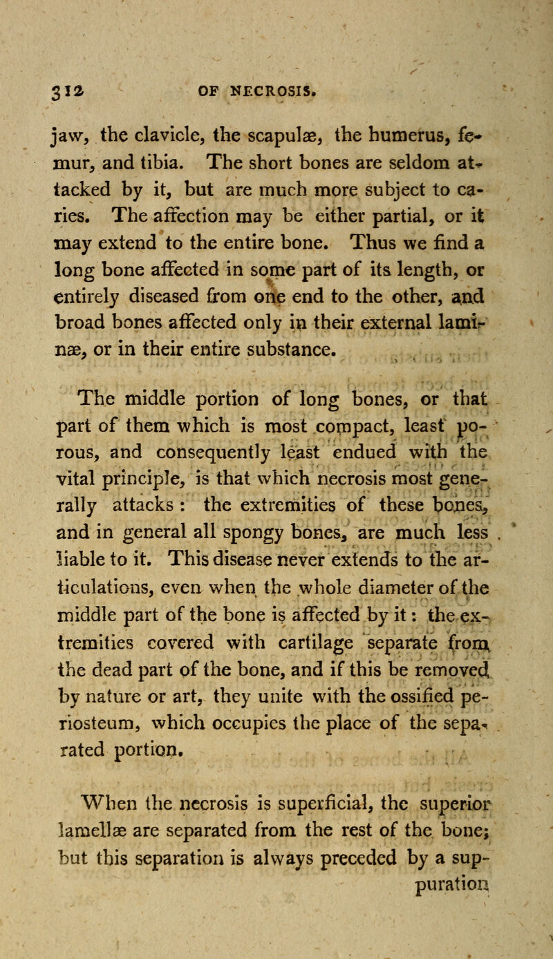 jaw, the clavicle, the scapulae, the humerus, fe- mur, and tibia. The short bones are seldom at* tacked by it, but are much more subject to ca- ries. The affection may be either partial, or it may extend to the entire bone. Thus we find a long bone affected in some part of its length, or entirely diseased from one end to the other, $nd broad bones affected only in their external lami- nae, or in their entire substance. The middle portion of long bones, or that part of them which is most compact, least po- rous, and consequently least endued with the vital principle, is that which necrosis most gene- rally attacks : the extremities of these bories, and in general all spongy bones,, are much less . liable to it. This disease never extends to the ar- ticulations, even when the whole diameter of the middle part of the bone is affected by it: the ex- tremities covered with cartilage separate from, the dead part of the bone, and if this be removed by nature or art, they unite with the ossified pe- riosteum, which occupies the place of the sepa^ rated portion. When the necrosis is superficial, the superior lamellae are separated from the rest of the bone; but this separation is always preceded by a sup- puration