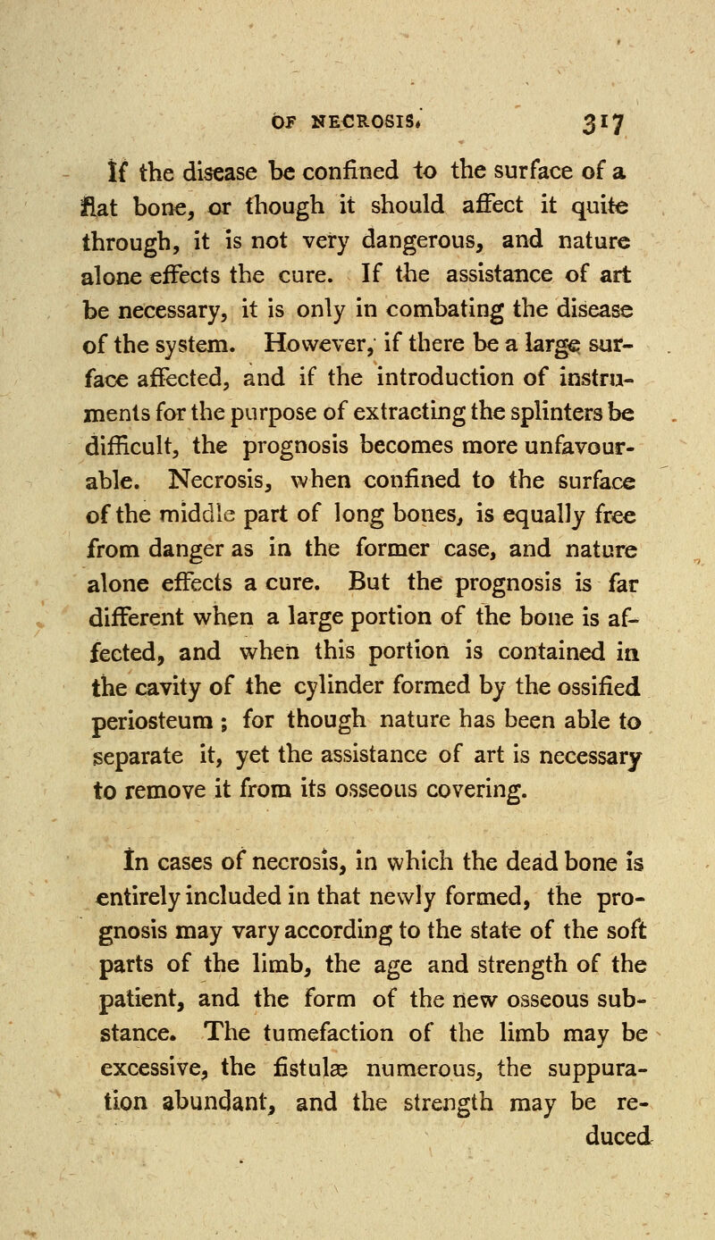 If the disease be confined to the surface of a flat bone, or (hough it should affect it quite through, it is not very dangerous, and nature alone effects the cure. If the assistance of art be necessary, it is only in combating the disease of the system. However, if there be a large sur- face affected, and if the introduction of instru- ments for the purpose of extracting the splinters be difficult, the prognosis becomes more unfavour- able. Necrosis, when confined to the surface of the middle part of long bones, is equally free from danger as in the former case, and nature alone effects a cure. But the prognosis is far different when a large portion of the bone is af- fected, and when this portion is contained in the cavity of the cylinder formed by the ossified periosteum ; for though nature has been able to separate it, yet the assistance of art is necessary to remove it from its osseous covering. In cases of necrosis, in which the dead bone is entirely included in that newly formed, the pro- gnosis may vary according to the state of the soft parts of the limb, the age and strength of the patient, and the form of the new osseous sub- stance. The tumefaction of the limb may be excessive, the fistulse numerous, the suppura- tion abundant, and the strength may be re- duced