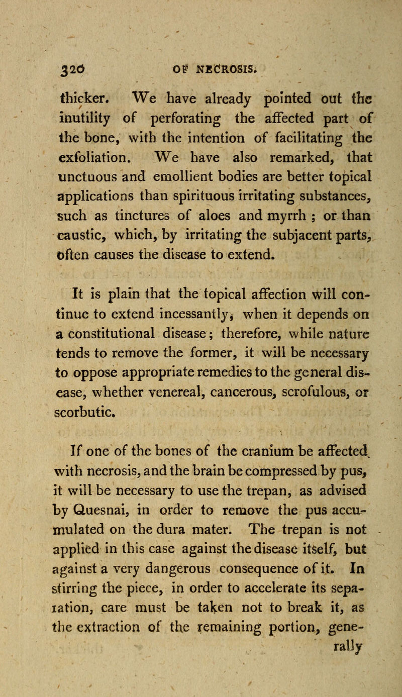 thicker. We have already pointed out the inutility of perforating the affected part of the bone, with the intention of facilitating the exfoliation. We have also remarked, that unctuous and emollient bodies are better topical applications than spirituous irritating substances, such as tinctures of aloes and myrrh ; or than caustic, which, by irritating the subjacent parts, Often causes the disease to extend. It is plain that the topical affection will con- tinue to extend incessantly* when it depends on a constitutional disease; therefore, while nature tends to remove the former, it will be necessary to oppose appropriate remedies to the general dis- ease, whether venereal, cancerous, scrofulous, or scorbutic If one of the bones of the cranium be affected with necrosis, and the brain be compressed by pus, it will be necessary to use the trepan, as advised by Quesnai, in order to remove the pus accu- mulated on the dura mater. The trepan is not applied in this case against the disease itself, but against a very dangerous consequence of it. In stirring the piece, in order to accelerate its sepa- ration, care must be taken not to break it, as the extraction of the remaining portion, gene- rally