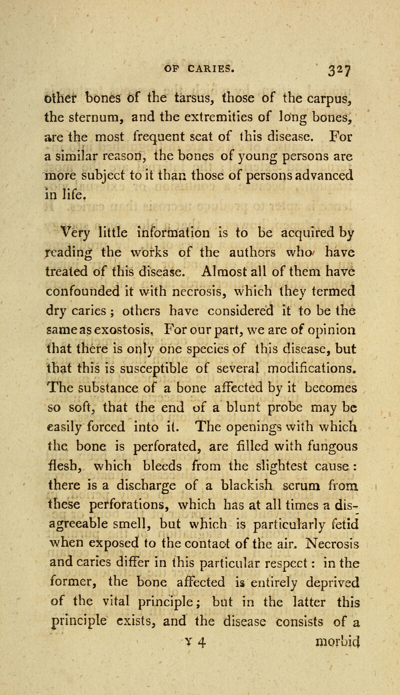 other bones of the tarsus, those of the carpus, the sternum, and the extremities of long bones, are the most frequent seat of this disease. For a similar reason, the bones of young persons are more subject to it than those of persons advanced in life. Very little information is to be acquired by reading the works of the authors who/ have treated of this disease. Almost all of them have confounded it with necrosis, which they termed dry caries ; others have considered it to be the same as exostosis. For our part, we are of opinion that there is only one species of this disease, but that this is susceptible of several modifications. The substance of a bone affected by it becomes so soft, that the end of a blunt probe may be easily forced into it. The openings with which the bone is perforated, are filled with fungous flesh, which bleeds from the slightest cause : there is a discharge of a blackish serum from these perforations, which has at all times a dis- agreeable smell, but which is particularly fetid when exposed to the contact of the air. Necrosis and caries differ in this particular respect: in the former, the bone affected is entirely deprived of the vital principle; but in the latter this principle exists, and the disease consists of a T 4 morbid