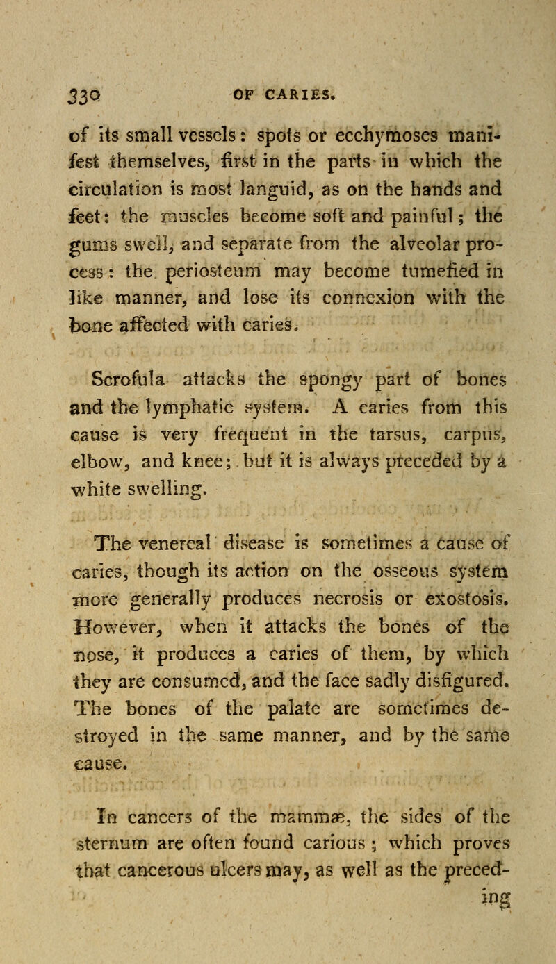 of its small vessels: spots or ecchymoses mani- fest themselves, first in the parts in which the circulation is most languid, as on the hands and feet: the muscles become soft and painful; the gums swell, and separate from the alveolar pro- cess: the periosteum may become tumefied in like manner, and lose its connexion with the bone affected with caries^ Scrofula attacks the spongy part of bones and the lymphatic system. A caries from this cause is very frequent in the tarsus, carpus, elbow, and knee; but it is always preceded by a white swelling. The venereal disease is sometimes a Cause of caries, though its action on the osseous system xnore generally produces necrosis or exostosis. However, when it attacks the bones of the nose, it produces a caries of them, by which ihey are consumed, and the face sadly disfigured. The bones of the palate are sometimes de- stroyed in the same manner, and by the same cause. In cancers of the mammae., the sides of the sternum are often found carious ; which proves that cancerous ulcers may, as well as the preced- ing