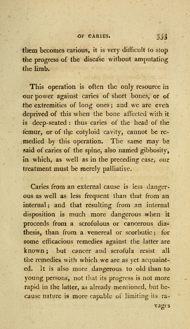 litem becomes carious, it is very difficult to stop the progress of the disease without amputating the limb. This operation is often the only resource in our power against caries of short bones, or of the extremities of long ones; and we are even deprived of this when the bone affected with it is deep-seated : thus caries of the head of the femur, or of the cotyloid cavity, cannot be re- medied by this operation. The same may be said of caries of the spine^ also named gibbosity, in which, as well as in the preceding case5 our treatment must be merely palliative. Caries from an external cause is less danger* ous as well as less frequent than that from an internal; and that resulting from an internal disposition is much more dangerous when it proceeds from a scrofulous or cancerous dia- thesis, than from a venereal or scorbutic; for some efficacious remedies against the latter are known; but cancer and scrofula resist all the remedies with which we are as yet acquaint- ed. It is also more dangerous to old than to young persons, not that its progress is not more rapid in the latter, as already mentioned, but be- cause nature is more capable of limiting its ra- vages