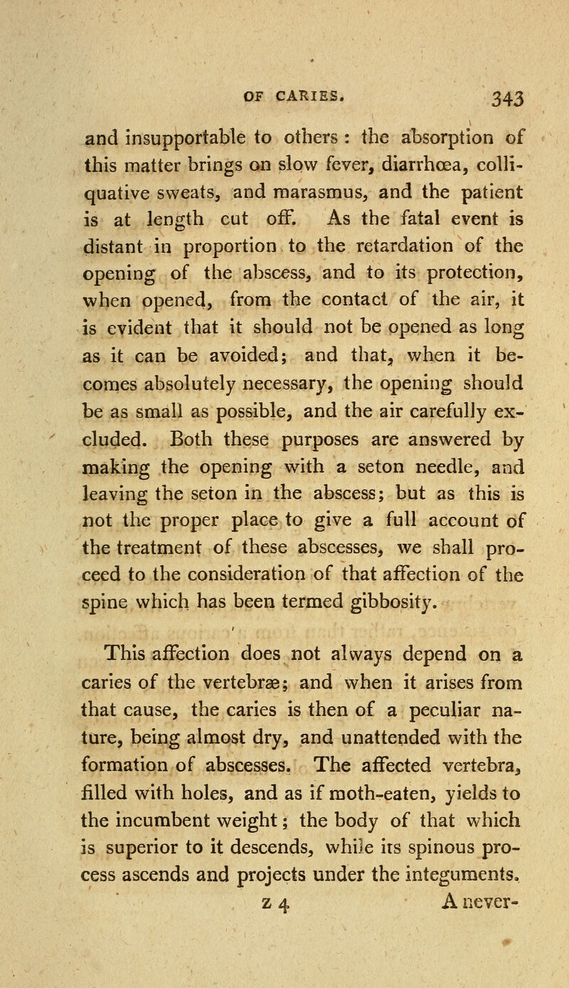 and insupportable to others : the absorption of this matter brings on slow fever, diarrhoea, colli- quative sweats, and marasmus, and the patient is at length cut off. As the fatal event is distant in proportion to the retardation of the opening of the abscess, and to its protection, when opened, from the contact of the air, it is evident that it should not be opened as long as it can be avoided; and that, when it be- comes absolutely necessary, the opening should be as small as possible, and the air carefully ex- cluded. Both these purposes are answered by making the opening with a seton needle, and leaving the seton in the abscess; but as this is not the proper place to give a full account of the treatment of these abscesses, we shall pro- ceed to the consideration of that affection of the spine which has been termed gibbosity. This affection does not always depend on a caries of the vertebrae; and when it arises from that cause, the caries is then of a peculiar na- ture, being almost dry, and unattended with the formation of abscesses. The affected vertebra, filled with holes, and as if moth-eaten, yields to the incumbent weight; the body of that which is superior to it descends, while irs spinous pro- cess ascends and projects under the integuments. z 4 A never-