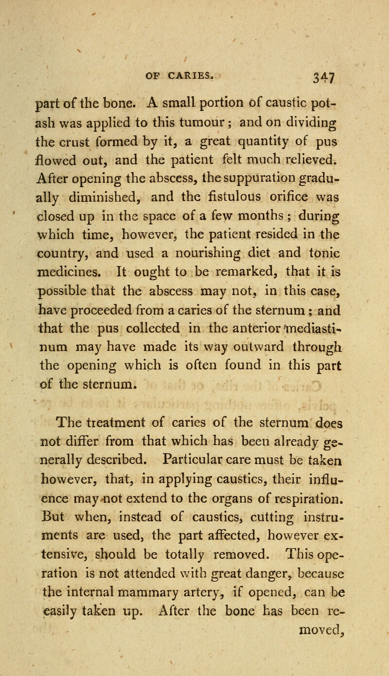 part of the bone. A small portion of caustic pot- ash was applied to this tumour; and on dividing the crust formed by it, a great quantity of pus flowed out, and the patient felt much relieved. After opening the abscess, the suppuration gradu- ally diminished, and the fistulous orifice was closed up in the space of a few months ; during which time, however, the patient resided in the country, and used a nourishing diet and tonic medicines. It ought to be remarked, that it is possible that the abscess may not, in this case, have proceeded from a caries of the sternum ; and that the pus collected in the anterior Inediasti- num may have made its way outward through the opening which is often found in this part of the sternum. The treatment of caries of the sternum does not differ from that which has been already ge- nerally described. Particular care must be taken however, that, in applying caustics, their influ- ence may-not extend to the organs of respiration. But when, instead of caustics, cutting instru- ments are used, the part affected, however ex- tensive, should be totally removed. This ope- ration is not attended with great danger, because the internal mammary artery, if opened, can be easily taken up. After the bone has been re- moved,