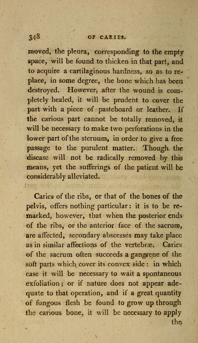 moved, the pleura, corresponding to the empty space, will be found to thicken in that part, and to acquire a cartilaginous hardness, so as to re- place, in some degree, the bone which has been destroyed. However^ after the wound is com- pletely healed, it will be prudent to cover the part with a piece of pasteboard or leather. If the carious part cannot be totally removed, it will be necessary to make two perforations in the lower part of the sternum, in order to give a free passage to the purulent matter. Though the disease will not be radically removed by this means, yet the sufferings of the patient will he considerably alleviated. Caries of the ribs, or that of the bones of the pelvis, offers nothing particular: it is to be re- marked, however, that when the posterior ends of the ribs, or the anterior face of the sacrum, are affected, secondary abscesses may take place as in similar affections of the vertebras. Caries of the sacrum often succeeds a gangrene of the soft parts which cover its convex side : in which case it will be necessary to wait a spontaneous exfoliation; or if nature does not appear ade- quate to that operation, and if a great quantity of fungous flesh be found to grow up through the carious bone, it will be necessary to apply