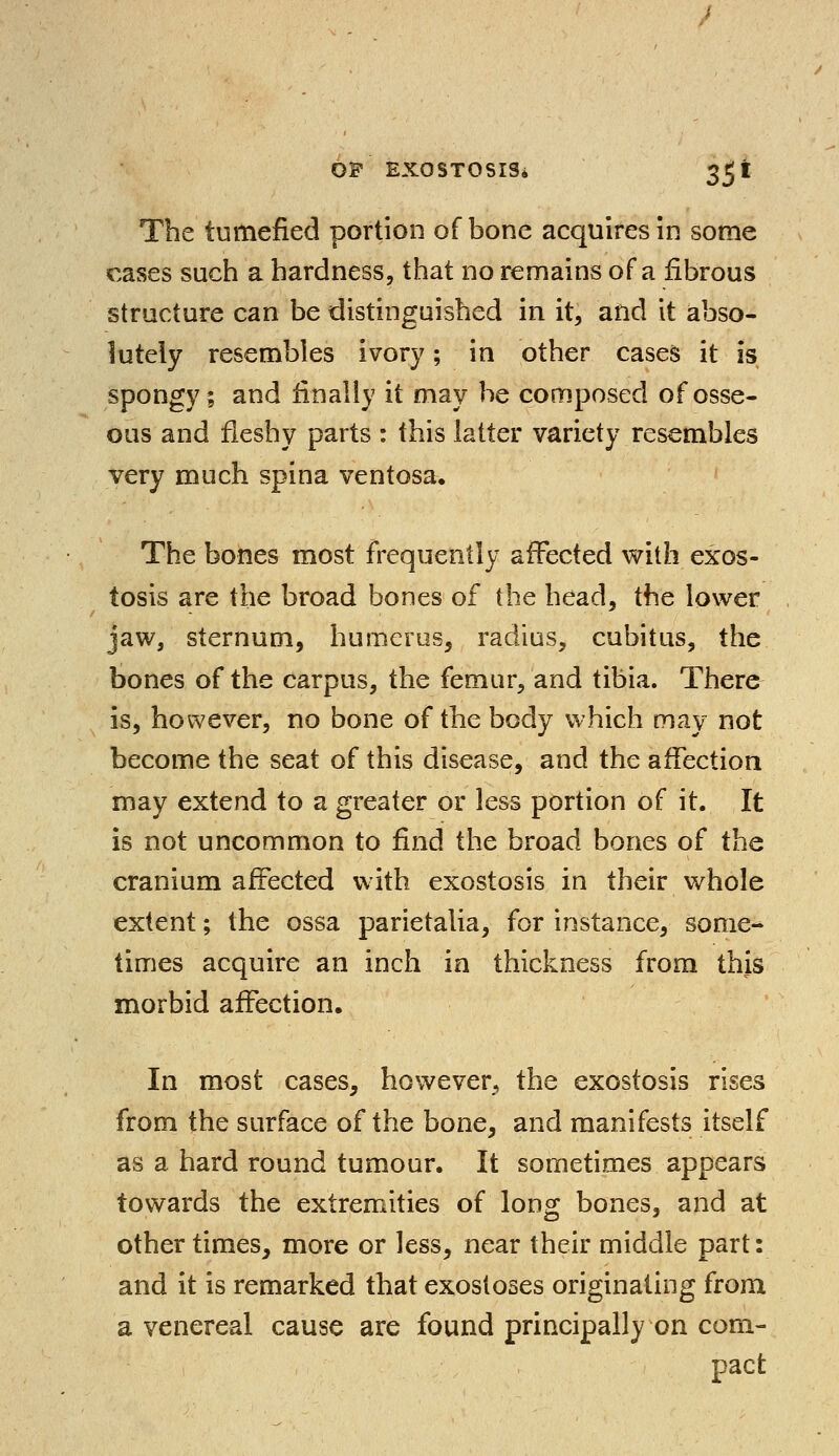 The tumefied portion of bone acquires in some cases such a hardness, that no remains of a fibrous structure can be distinguished in it, and it abso- lutely resembles ivory; in other cases it is spongy; and finally it may be composed of osse- ous and fleshy parts : this latter variety resembles very much spina ventosa. The bones most frequently affected with exos- tosis are the broad bones of the head, the lower jaw, sternum, humerus, radius, cubitus, the bones of the carpus, the femur, and tibia. There is, however, no bone of the body which may not become the seat of this disease, and the affection may extend to a greater or less portion of it. It is not uncommon to find the broad bones of the cranium affected with exostosis in their whole extent; the ossa parietalia, for instance, some-* times acquire an inch in thickness from this morbid affection. In most cases, however, the exostosis rises from the surface of the bone, and manifests itself as a hard round tumour. It sometimes appears towards the extremities of long bones, and at other times, more or less, near their middle part: and it is remarked that exostoses originating from a venereal cause are found principally on com- pact