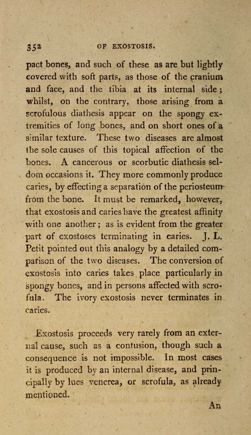 pact bones, and such of these as are but lightly covered with soft parts, as those of the cranium and face, and the tibia at its internal side; whilst, on the contrary, those arising from a scrofulous diathesis appear on the spongy ex- tremities of long bones, and on short ones of a similar texture. These two diseases are almost the sole causes of this topical affection of the bones. A cancerous or scorbutic diathesis sel- dom occasions it. They more commonly produce caries, by effecting a separation of the periosteum from the bone. It must be remarked, however, that exostosis and caries have the greatest affinity with one another; as is evident from the greater part of exostoses terminating in caries. J. L. Petit pointed out this analogy by a detailed com- parison of the two diseases. The conversion of exostosis into caries takes place particularly in spongy bones, and in persons affected with scro- fula. The ivory exostosis never terminates in caries. Exostosis proceeds very rarely from an exter- nal cause, such as a contusion, though such a consequence is not impossible. In most cases it is produced by an internal disease, and prin- cipally by lues venerea, or scrofula, as already mentioned. An