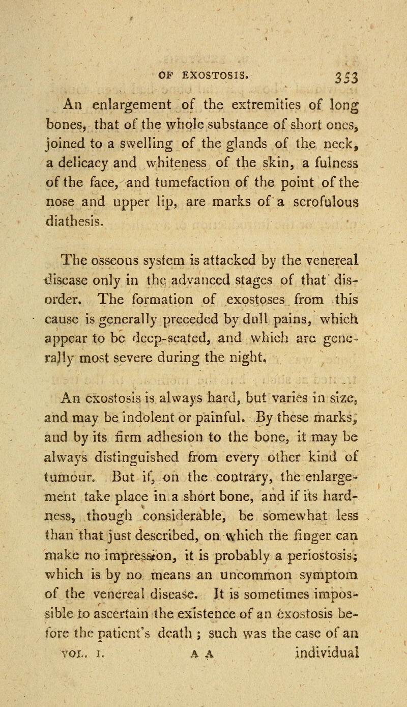 An enlargement of the extremities of long bones, that of the whole substance of short ones, joined to a swelling of the glands of the neck, a delicacy and whiteness of the skin, a fulness of the face, and tumefaction of the point of the nose and upper lip, are marks of a scrofulous diathesis. The osseous system is attacked by the venereal disease only in the advanced stages of that' dis- order. The formation of exostoses from this cause is generally preceded by dull pains, which appear to be deep-seated, and which are gene- rally most severe during the night. An exostosis is always hard, but varies in size., and may be indolent or painful. By these marks, and by its firm adhesion to the bone, it may be always distinguished from every other kind of tumour. But if, on the contrary, the enlarge- ment take place in a short bone, and if its hard- ness, though considerable, be somewhat less than that just described, on which the finger can make no impression, it is probably a periostosis; which is by no means an uncommon symptom of the venereal disease. It is sometimes impos- sible to ascertain the existence of an exostosis be- fore the patient's death ; such was the case of an vol, i. a a individual