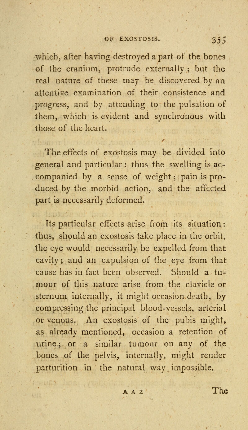 which; after having destroyed a part of the bones of the cranium, protrude externally ; but the real nature of these may be discovered by an attentive examination of their consistence and progress, and by attending to'the pulsation of them, which is evident and synchronous with those of the heart. /• The effects of exostosis may be divided into general and particular : thus the swelling is ac- companied by a sense of weight; pain is pro- duced by the morbid action, and the affected part is necessarily deformed. Its particular effects arise from its situation: thus, should an exostosis take place in the orbit, the eye would necessarily be expelled from that cavity; and an expulsion of the eye from that cause has in fact been observed. Should a tu- mour of this nature arise from the clavicle or sternum internally, it might occasionsdeath, by compressing the principal blood-vessels, arterial or venous. An exostosis of the pubis might, as already mentioned, occasion a retention of urine; or a similar tumour on any of the bones of the pelvis, internally, might render parturition in the natural way impossible. a a % The