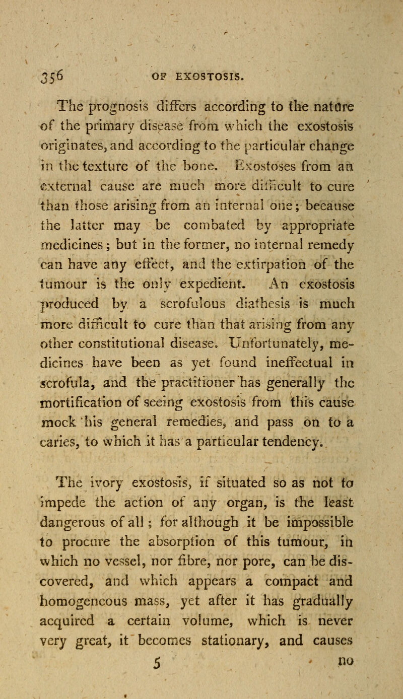 The prognosis differs according to the nature of the primary disease from which the exostosis originates, and according to the particular change in the texture of the bone. Exostoses from an external cause are much more difficult to cure than those arising from an internal one; because the latter may be combated by appropriate medicines; but in the former, no internal remedy- can have any effect, and the extirpation of the tumour is the only expedient. An exostosis produced by a scrofulous diathesis is much more difficult to cure than that arising from any other constitutional disease. Unfortunately, me- dicines have been as yet found ineffectual in scrofula, and the practitioner has generally the mortification of seeing exostosis from this cause mock his general remedies, and pass on to a caries, to which it has a particular tendency. The ivory exostosis, if situated so as not to impede the action of any organ, is the least dangerous of all; for although it be impossible to procure the absorption of this tumour, in which no vessel, nor fibre, nor pore, can be dis- covered, and which appears a compact and homogeneous mass, yet after it has gradually acquired a certain volume, which is never very great, it becomes stationary, and causes 5 - no