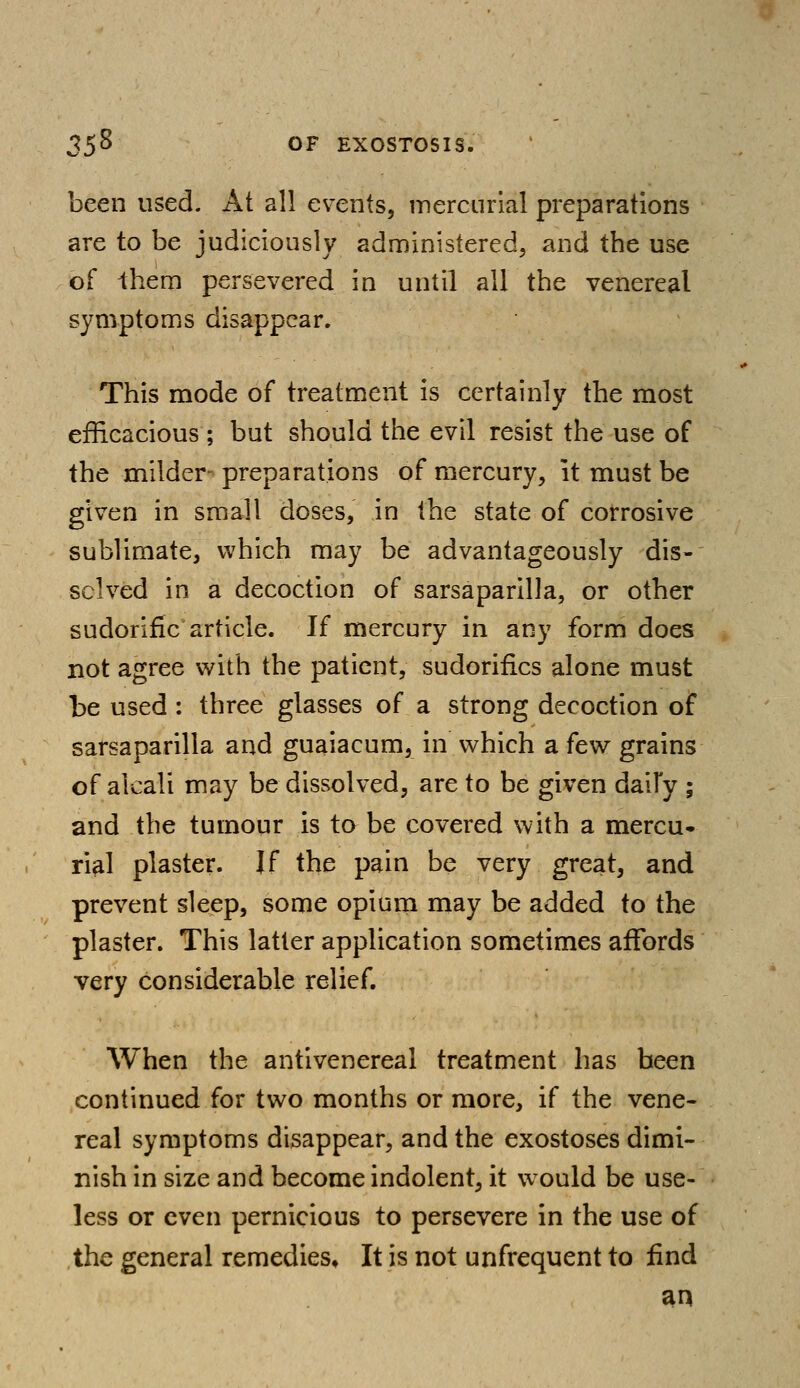 been used. At all events, mercurial preparations are to be judiciously administered, and the use of them persevered in until all the venereal symptoms disappear. This mode of treatment is certainly the most efficacious ; but should the evil resist the use of the milder- preparations of mercury, it must be given in small doses, in the state of corrosive sublimate, which may be advantageously dis- solved in a decoction of sarsaparilla, or other sudorific article. If mercury in any form does not agree with the patient, sudorifics alone must be used : three glasses of a strong decoction of sarsaparilla and guaiacum, in which a few grains of alcali may be dissolved, are to be given daily ; and the tumour is to be covered with a mercu- rial plaster. If the pain be very great, and prevent sleep, some opium may be added to the plaster. This latter application sometimes affords very considerable relief. When the antivenereal treatment has been continued for two months or more, if the vene- real symptoms disappear, and the exostoses dimi- nish in size and become indolent, it would be use- less or even pernicious to persevere in the use of the general remedies. It is not unfrequent to find