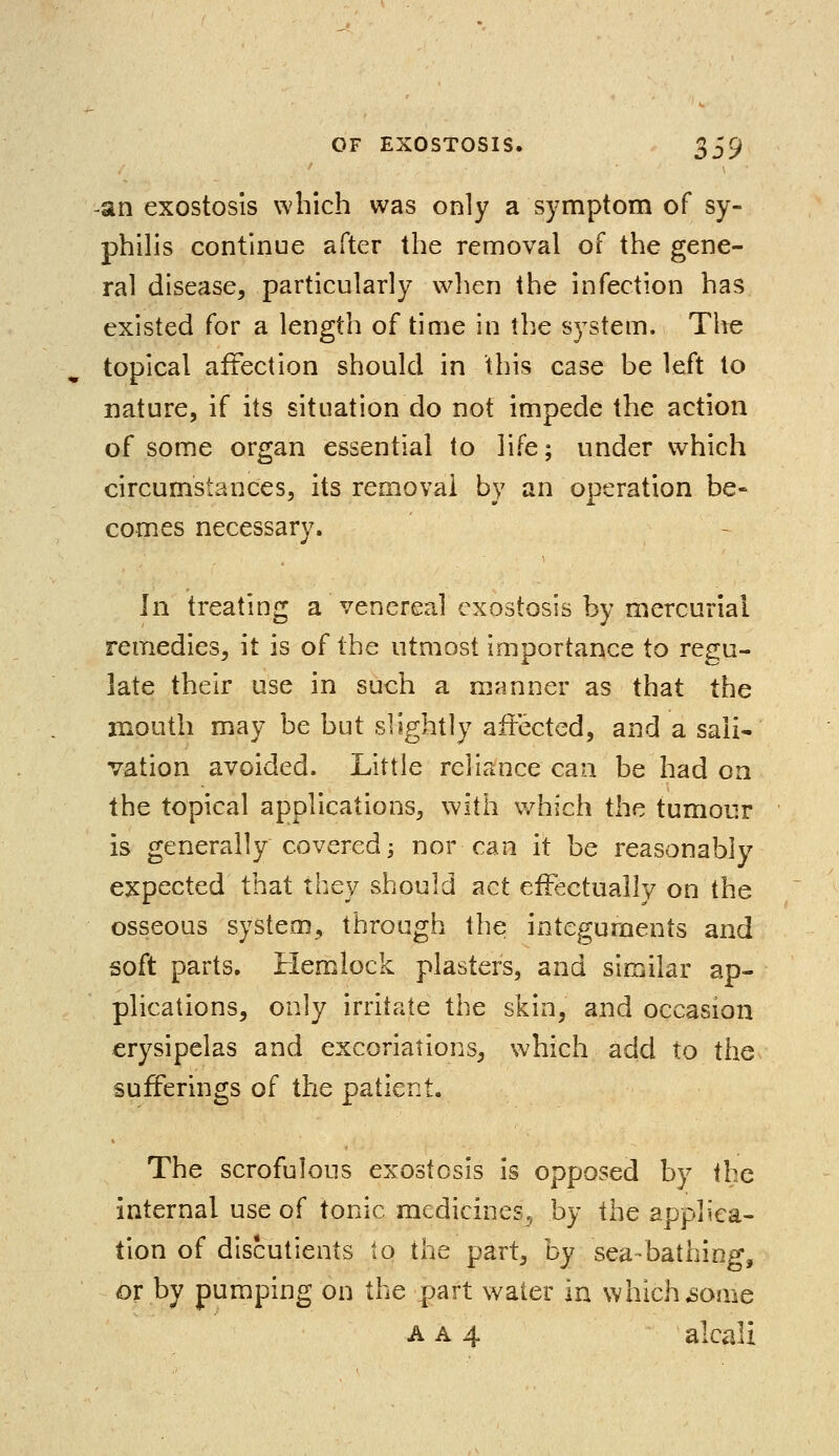 -an exostosis which was only a symptom of sy- philis continue after the removal of the gene- ral disease, particularly when the infection has existed for a length of time in the system. The topical affection should in this case be left to nature, if its situation do not impede the action of some organ essential to life; under which circumstances, its removal by an operation be- comes necessary. In treating a venereal exostosis by mercurial remedies, it is of the utmost importance to regu- late their use in such a manner as that the mouth may be but slightly affected, and a sali- vation avoided. Little reliance can be had on the topical applications, with which the tumour is generally covered j nor can it be reasonably expected that they should act effectually on the osseous system, through the integuments and soft parts. Hemlock plasters, and similar ap- plications, only irritate the skin, and occasion erysipelas and excoriations, which add to the sufferings of the patient. The scrofulous exostosis is opposed by the internal use of tonic medicines, by the applica- tion of discutients to the part, by sea-bathing, or by pumping on the part water in which .some a a 4 alcali