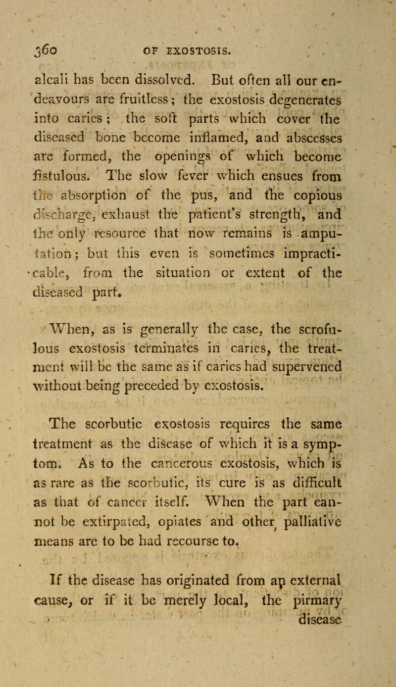 alcali has been dissolved. But often all our en- deavours are fruitless; the exostosis degenerates into caries; the soft parts which cover the diseased bone become inflamed, and abscesses are formed, the openings of which become fistulous. The slow fever which ensues from absorption of the. pus, and the copious rlr:charge, exhaust the patient's strength, and the only resource that now remains is ampu- tation ; but this even is sometimes impracti- cable, from the situation or extent of the diseased part. When, as is generally the case, the scrofu- lous exostosis terminates in caries, the treat- ment will be the same as if caries had supervened without being preceded by exostosis. The scorbutic exostosis requires the same treatment as the disease of which it is a symp- tom. As to the cancerous exostosis, which is as rare as the scorbutic, its cure is as difficult as that of cancer itself. When the part can- not be extirpated, opiates and other palliative means are to be had recourse to. If the disease has originated from an external cause, or if it be merely local, the pirmary disease