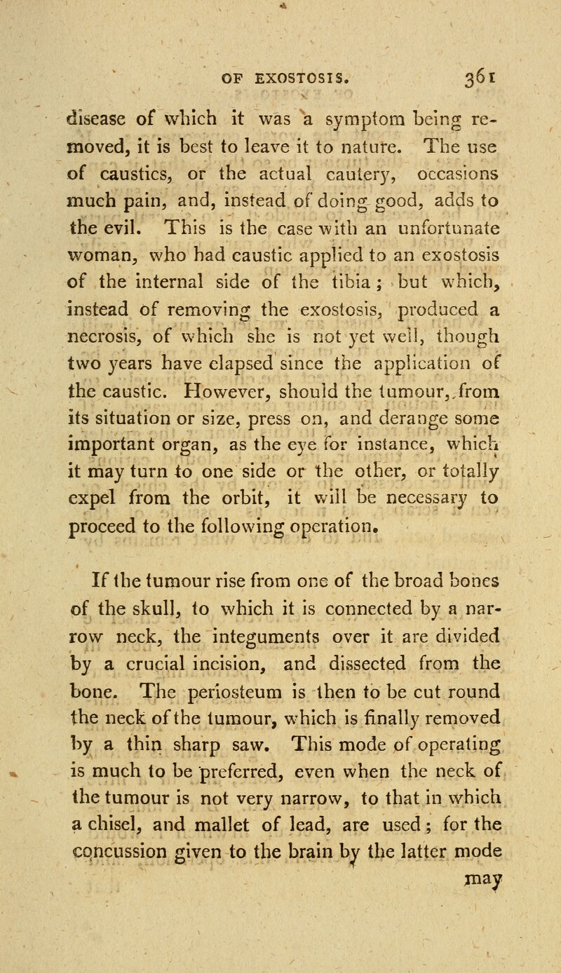 disease of which it was a symptom being re- moved, it is best to leave it to nature. The use of caustics, or the actual cautery, occasions much pain, and, instead of doing good, adds to the evil. This is the case with an unfortunate woman, who had caustic applied to an exostosis of the internal side of the tibia; but which, instead of removing the exostosis, produced a necrosis, of which she is not yet well, though two years have elapsed since the application of the caustic. However, should the tumour,.from its situation or size, press on, and derange some important organ, as the eye for instance, which it may turn to one side or the other, or totally expel from the orbit, it will be necessary to proceed to the following operation. If the tumour rise from one of the broad bones of the skull, to which it is connected by a nar- row neck, the integuments over it are divided by a crucial incision, and dissected from the bone. The periosteum is then to be cut round the neck of the tumour, which is finally removed by a thin sharp saw. This mode of operating is much to be preferred, even when the neck of. the tumour is not very narrow, to that in which a chisel, and mallet of lead, are used; for the concussion given to the brain by the latter mode may