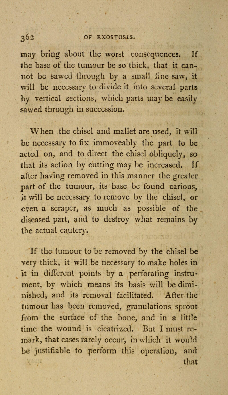 may bring about the worst consequences. If the base of the tumour be so thick, that it can- not be sawed through by a small fine saw, it will be necessary to divide it into several parts by vertical sections, which parts may be easily sawed through in succession. When the chisel and mallet are used, it will be necessary to fix irnmoveably the part to be acted on, and to direct the chisel obliquely, so that its action by cutting may be increased. If after having removed in this manner the greater part of the tumour, its base be found carious, it will be necessary to remove by the chisel, or even a scraper, as much as possible of the diseased part, and to destroy what remains by the actual cautery. If the tumour to be removed by the chisel be very thick, it will be necessary to make holes in it in different points by a perforating instru- ment, by which means its basis will be dimi- nished, and its removal facilitated. After the tumour has been removed, granulations sprout from the surface of the bone, and in a little time the wound is cicatrized. But I must re- mark, that cases rarely occur, in which it would be justifiable to perform this operation, and that