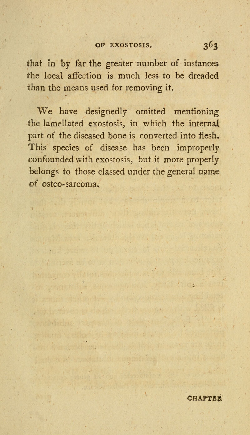 that in by far the greater number of instances the local affection is much less to be dreaded than the means used for removing it. We have designedly omitted mentioning the lamellated exostosis, in which the internal, part of the diseased bone is converted into flesh. This species of disease has been improperly confounded with exostosis, but it more properly belongs to those classed under the general name of osteo-sarcoma. CHAPTER