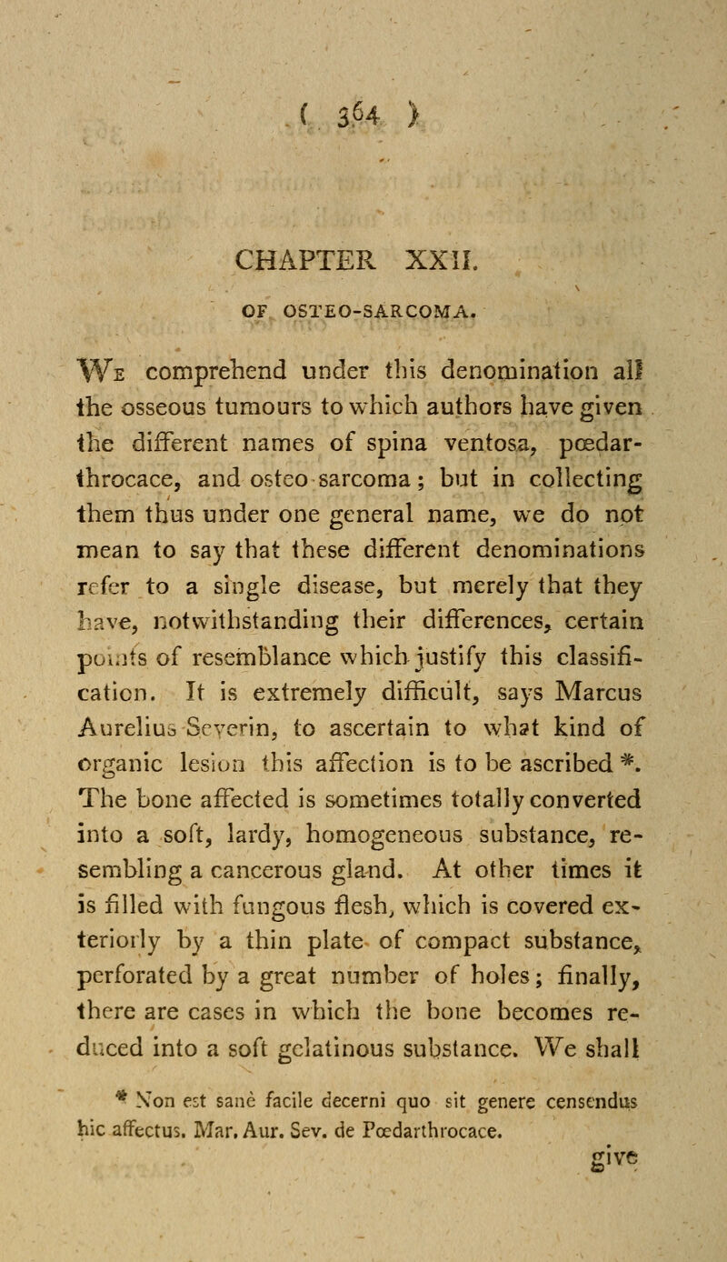CHAPTER XXII. OF OSTEO-SARCOMA. We comprehend under this denomination all the osseous tumours to which authors have given the different names of spina ventosa, pcedar- throcace, and osteo sarcoma; but in collecting them thus under one general name, we do not mean to say that these different denominations refer to a single disease, but merely that they have, notwithstanding their differences, certain pouits of resemblance which justify this classifi- cation. It is extremely difficult, says Marcus Aureliua Seyerin, to ascertain to what kind of organic lesion this affection is to be ascribed *. The bone affected is sometimes totally converted into a soft, lardy, homogeneous substance, re- sembling a cancerous gland. At other times it is filled with fungous flesh, which is covered ex- teriorly by a thin plate of compact substance, perforated by a great number of holes; finally, there are cases in which the bone becomes re- duced into a soft gelatinous substance. We shall * NTon est sane facile decerni quo sit genere censendus hie affectus. Mar, Aur. Sev. de Pcedarthrocace. give