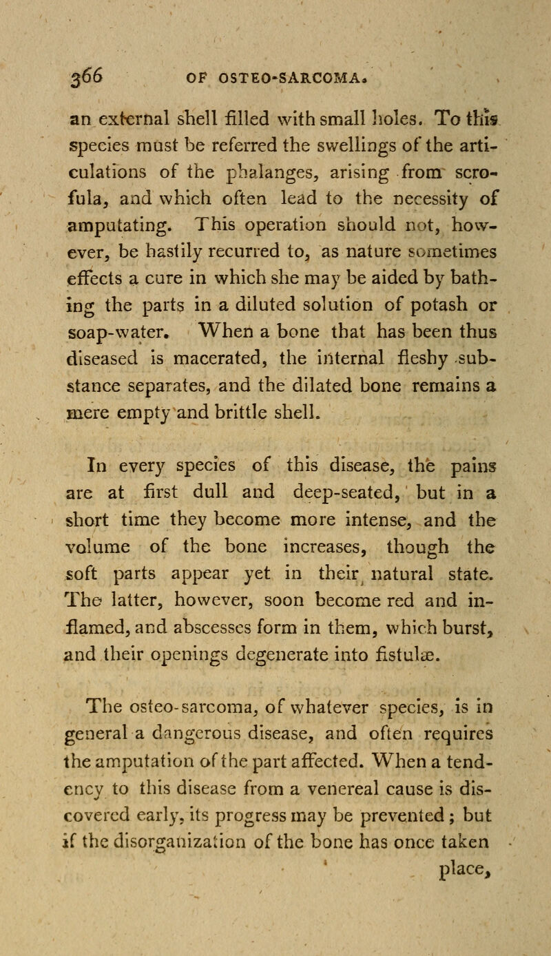 an external shell filled with small holes. To this, species must be referred the swellings of the arti- culations of the phalanges, arising from scro- fula, and which often lead to the necessity of amputating. This operation should not, how- ever, be hastily recurred to, as nature sometimes effects a cure in which she may be aided by bath- ing the parts in a diluted solution of potash or soap-water. When a bone that has been thus diseased is macerated, the internal fleshy sub- stance separates, and the dilated bone remains a mere empty and brittle shell. In every species of this disease, the pains are at first dull and deep-seated, but in a short time they become more intense, and the volume of the bone increases, though the soft parts appear yet in their^ natural state. The latter, however, soon become red and in- flamed, and abscesses form in them, which burst, and their openings degenerate into fistulae. The osteo-sarcoma, of whatever species, is in general a dangerous disease, and often requires the amputation of the part affected. When a tend- ency to this disease from a venereal cause is dis- covered early, its progress may be prevented ; but if the disorganization of the bone has once taken place,