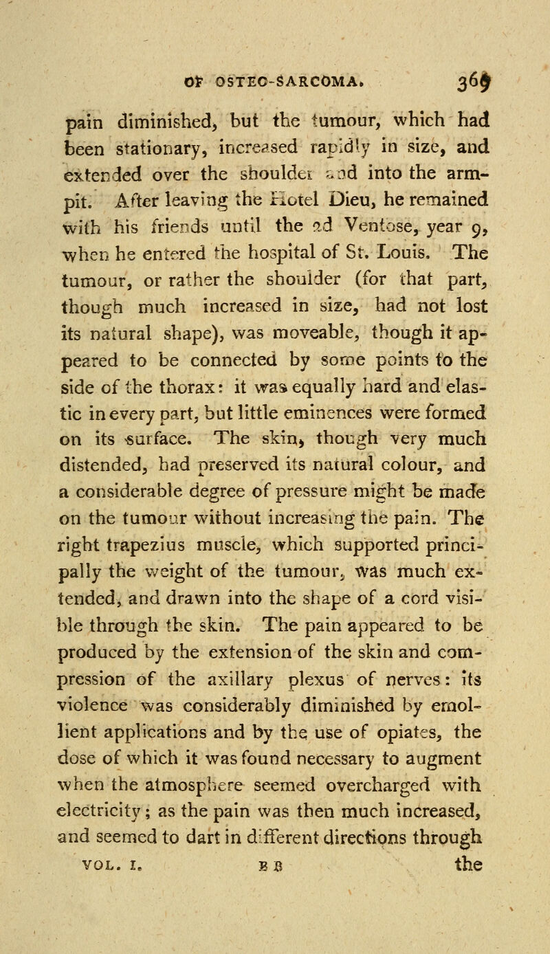 pain diminished but the tumour, which had been stationary, increased rapidly in size, and extended over the sHotildet a :?d into the arm- pit. After leaving the Hotel Dieu, he remained with his friends until the £d Ventose, year 9, when he entered the hospital of St. Louis. The tumour, or rather the shoulder (for that part, though much increased in size, had not lost its natural shape), was moveable, though it ap- peared to be connected by some points to the side of the thorax: it was equally hard and elas- tic in every part, but little eminences were formed on its surface. The skiq> though very much distended, had preserved its natural colour, and a considerable degree of pressure might be made on the tumour without increasing the pain. The right trapezius muscle, which supported princi- pally the weight of the tumour., was much ex- tended, and drawn into the shape of a cord visi- ble through the skin. The pain appeared to be produced by the extension of the skin and com- pression of the axillary plexus of nerves: its violence was considerably diminished by emol- lient applications and by the use of opiates, the dose of which it was found necessary to augment when the atmosphere seemed overcharged with electricity; as the pain was then much increased, and seemed to dart in different directions through vol. I. bb the