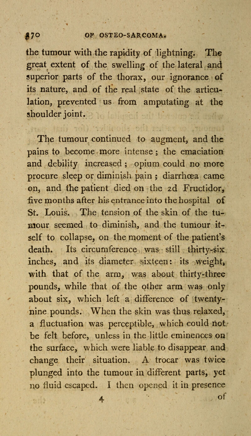 the tumour with the rapidity of lightning. The great extent of the swelling of the lateral and superior parts of the thorax, our ignorance of its nature, and of the real state of the articu- lation, prevented us from amputating at the, shoulder joint. The tumour continued to augment, and the pains to become more intense; the emaciation and debility increased ; opium could no more procure sleep or diminish pain ; diarrhoea came on, and the patient died on the 2d Fructidor, five months after his entrance into the hospital of St. Louis. The tension of the skin of the tu- mour seemed to diminish, and the tumour it- self to collapse, on the moment of the patient's death. Its circumference was still thirty-six inches, and its diameter sixteen: its weight, with that of the arm, was about thirty-three pounds, while that of the other arm was only about six, which left a difference of twenty- nine pounds. When the skin was thus relaxed, a fluctuation was perceptible, which could riot be felt before, unless in the little eminences on the surface, which were liable to disappear and change their situation. A trocar was twice plunged into the tumour in different parts, yet no fluid escaped. I then opened it in presence 4 of