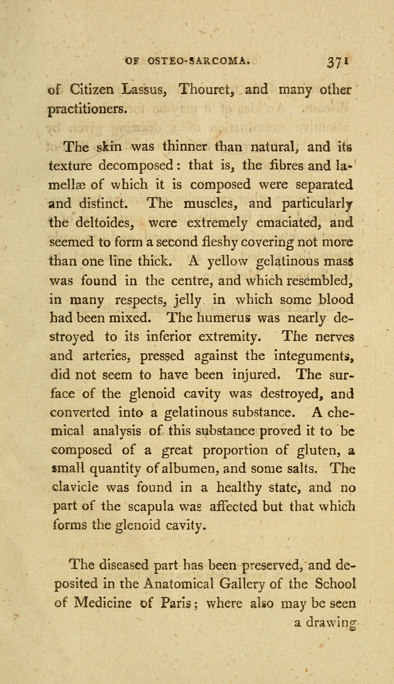 of Citizen Lassus, Thouret, and many other practitioners. The skin was thinner than natural, and its texture decomposed: that is, the fibres and la»' mellae of which it is composed were separated and distinct. The muscles, and particularly the deltoides, were extremely emaciated, and seemed to form a second fleshy covering not more than one line thick. A yellow gelatinous mass was found in the centre, and which resembled, in many respects, jelly in which some blood had been mixed. The humerus was nearly de- stroyed to its inferior extremity. The nerves and arteries, pressed against the integuments, did not seem to have been injured. The sur- face of the glenoid cavity was destroyed, and converted into a gelatinous substance. A che- mical analysis of this substance proved it to be composed of a great proportion of gluten, a small quantity of albumen, and some salts. The clavicle was found in a healthy state, and no part of the scapula was affected but that which forms the glenoid cavity. The diseased part has been preserved, and de- posited in the Anatomical Gallery of the School of Medicine of Paris; where also may be seen a drawing