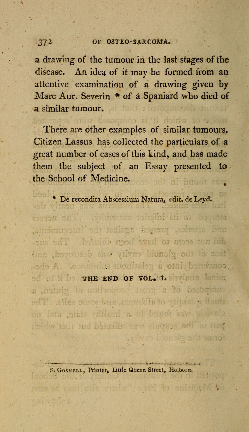 a drawing of the tumour in the last stages of the disease. An idea of it may be formed from an attentive examination of a drawing given by Marc Aur. Severin * of a, Spaniard who died of a similar tumour* There are other examples of similar tumours. Citizen Lassus has collected the particulars of a great number of cases of this kind, and has made them the subject of an Essay presented to the School of Medicine. * De recondita Abscessium Natura, edit, de Ley (J* THE END OF VOL. I* S. Gosnell, Printer, Little Queen Street, Holbom.