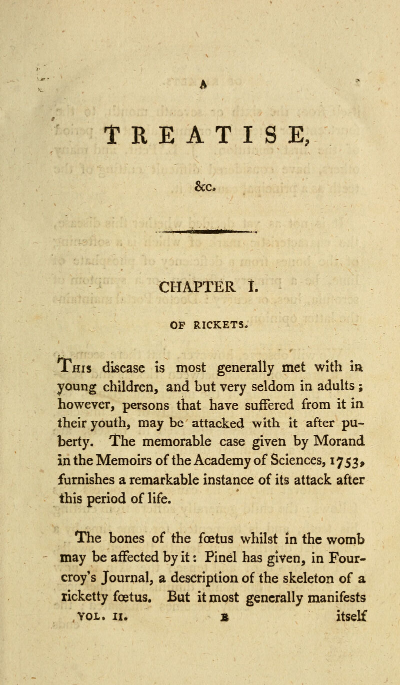 CHAPTER 1. OP RICKETS, This disease is most generally met with ia young children, and but very seldom in adults ; however, persons that have suffered from it in their youth, may be attacked with it after pu- berty. The memorable case given by Morand in the Memoirs of the Academy of Sciences, 1753^ furnishes a remarkable instance of its attack after this period of life. The bones of the foetus whilst in the womb may be affected byit: Pinel has given, in Four- croy's Journal, a description of the skeleton of a ricketty foetus. But it most generally manifests ,Y0L, II. » itself