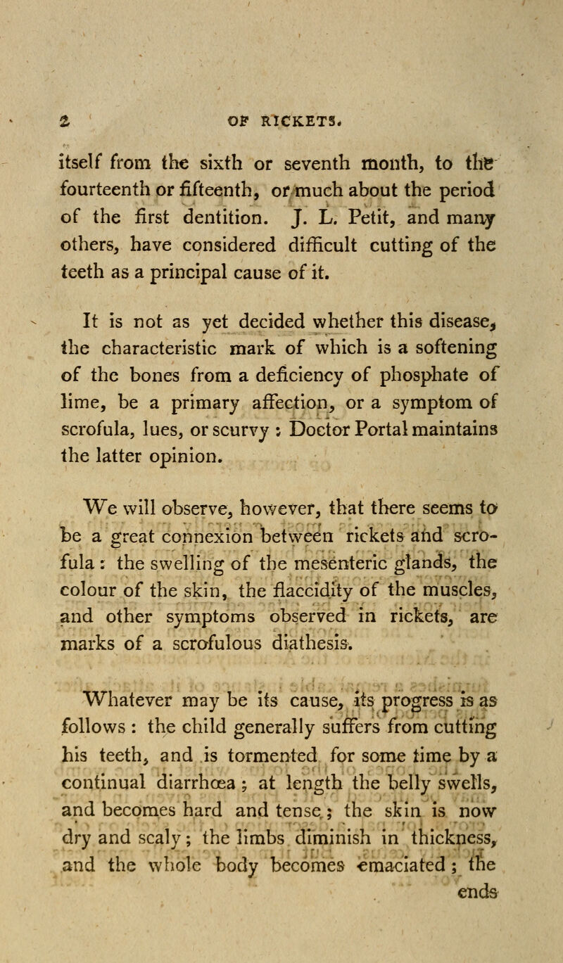 itself from the sixth or seventh month, to the fourteenth or fifteenth, ormuch about the period of the first dentition. J. L, Petit, and maaj others, have considered difficult cutting of the teeth as a principal cause of it. It is not as yet decided whether this disease, the characteristic mark of which is a softening of the bones from a deficiency of phosphate of lime, be a primary affection, or a symptom of scrofula, lues, or scurvy ; Doctor Portal maintains the latter opinion. We will observe, however, that there seems to be a great connexion between rickets and scro- fula : the swelling of the mesenteric glands, the colour of the skin, the flaccidity of the muscles, and other symptoms observed in rickets, are marks of a scrofulous diathesis. Whatever maybe its cause, its progress is as follows : the child generally suffers from cuttirig his teeth, and is tormented for some time by a continual diarrhoea; at length the belly swells, and becomes hard and tense,; the skin is. now dry and scaly; the limbs.diminish in thickness, and the whole body becomes emaciated ; the cnd^