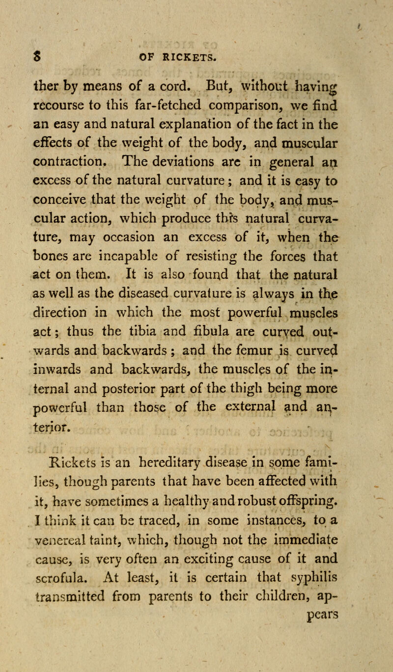 Iher by means of a cord. But, without having recourse to this far-fetched comparison, we find an easy and natural explanation of the fact in the effects of the weight of the body, and muscular contraction. The deviations arc in general aa excess of the natural curvature; and it is easy to conceive that the weight of the body, and mus- cular action, which produce thh natural curva- ture, may occasion an excess of it, when the bones are incapable of resisting the forces that act on them. It is also four^d that the natural as well as the diseased curvature is always in the direction in which the most powerful muscles act; thus the tibia and fibula are curved out- wards and backwards ; and the femur is curved inwards and backwards, the muscles of the in- ternal and posterior part of the thigh being more powerful than those of the external ^nd ar^- terior. Rickets is an hereditary disease in some fami- lies, though parents that have been affected with it, have sometimes a healthy and robust offspring. I think it can be traced, in some instances, to a venereal taint, which, though not the immediate cause, is very often an exciting cause of it and scrofula. At least, it is certain that syphilis transmitted from parents to their children, ap- pears