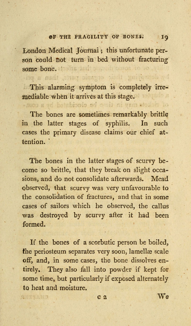 London Medical Journal; this unfortunate per- son could Hot turn in bed without fracturing some bone. This alarming symptom is completely irre- mediable when it arrives at this stage. The bones are sometimes remarkably brittle in the latter stages of syphilis. In such cases the p^rimary disease claims our chief at- tention. The bones in the latter stages of scurvy be- come so brittle, that they break on slight occa- sions, and do not consolidate afterwards. Mead observed, that scurvy was very unfavourable to the consolidation of fractures, and that in some cases of sailors which he observed, the callus was destroyed by scurvy after it had been formed. If the bones of a scorbutic person be boiled^ the periosteum separates very soon, lamellas scale off, and, in some cases, the bone dissolves en- tirely. They also fall into powder if kept for some time, but particularly if exposed alternately to heat and moisture. c % W@