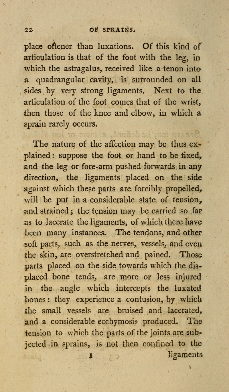 22r O? SPRAINS* place oftener than luxations. Of this kind of articulation is that of the foot with the leg, in which the astragalus, received like a tenon into a quadrangular cavity, is surrounded on all sides by very strong ligaments. Next to the articulation of the foot comes that of the wrist, then those of the knee and elbow, in which a sprain rarely occurs. The nature of the affection may be thus ex- plained : suppose the foot or hand to be £xed, and the leg or fore-arm pushed forwards in any direction, the ligaments placed on the side against which these parts are forcibly propelled, will be put in a considerable state of tension, and strained; the tension may be carried so far as to lacerate the ligaments, of which there have been many instances. The tendons, and other soft parts, such as the nerves, vessels, and even the skin, are overstretched and pained. Those parts placed on the side towards which the dis- placed bone tends, are more or less injured in the angle which intercepts the luxated bones: they experience a contusion, by which the small vessels are bruised and lacerated, and a considerable ecchymosis produced. The tension to which the parts of the joints are sub- jected, in sprains, i& not then confined to the 1 ligaments