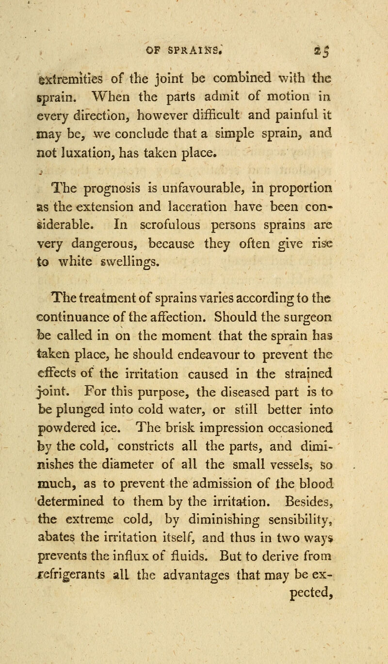 extremities of the joint be combined with the sprain. When the parts admit of motion in every direction, however difficult and painful it may be, we conclude that a simple sprain, and not luxation, has taken place. _» The prognosis is unfavourable, in proportion as the extension and laceration have been con- siderable. In scrofulous persons sprains are very dangerous, because they often give rise to white svvelHngs. The treatment of sprains varies according to the continuance of the affection. Should the surgeon be called in on the moment that the sprain has taken place, he should endeavour to prevent the effects of the irritation caused in the strained joint. For this purpose, the diseased part is to be plunged into cold water, or still better into powdered ice. The brisk impression occasioned by the cold, constricts all the parts, and dimi- nishes the diameter of all the small vessels, so much, as to prevent the admission of the blood determined to them by the irritation. Besides, the extreme cold, by diminishing sensibility, abates the irritation itself, and thus in two vvay^ prevents the influx of fluids. But to derive from refrigerants all the advantages that may be ex- pected,