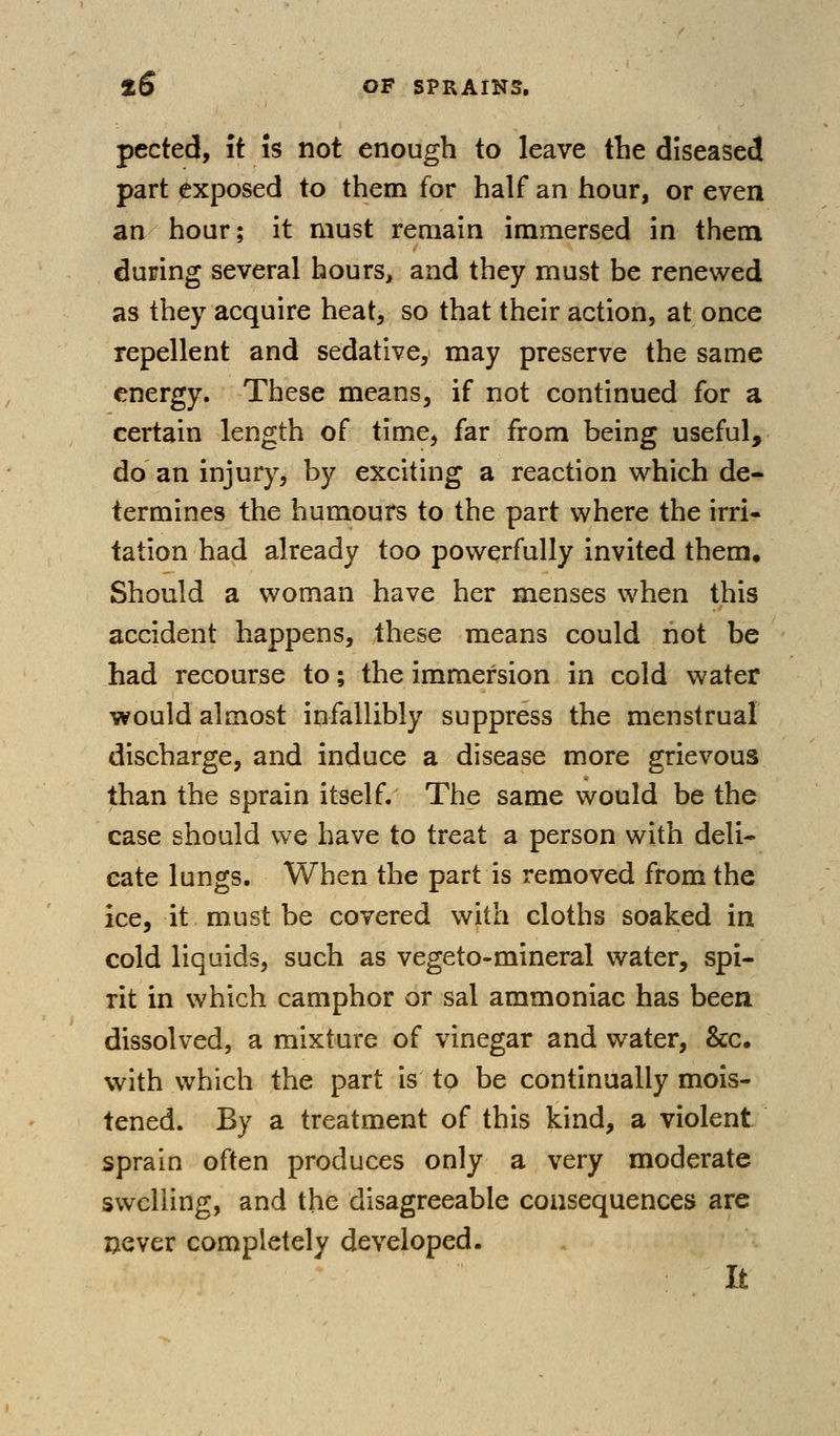 pected, it is not enough to leave the diseased part exposed to them for half an hour, or even an hour; it must remain immersed in them during several hours, and they must be renewed as they acquire heat, so that their action, at once repellent and sedative, may preserve the same energy. These means, if not continued for a certain length of time, far from being useful, do an injury, by exciting a reaction which de* termines the humours to the part where the irri- tation had already too powerfully invited them. Should a woman have her menses when this accident happens, these means could not be had recourse to; the immersion in cold water would almost infallibly suppress the menstrual discharge, and induce a disease more grievous than the sprain itself. The same would be the case should we have to treat a person with deli- cate lungs. When the part is removed from the ice, it must be covered with cloths soaked in cold liquids, such as vegeto-mineral water, spi- rit in which camphor or sal ammoniac has been dissolved, a mixture of vinegar and water, &c. with which the part is to be continually mois- tened. By a treatment of this kind, a violent sprain often produces only a very moderate swelling, and the disagreeable consequences are ©ever completely developed. It