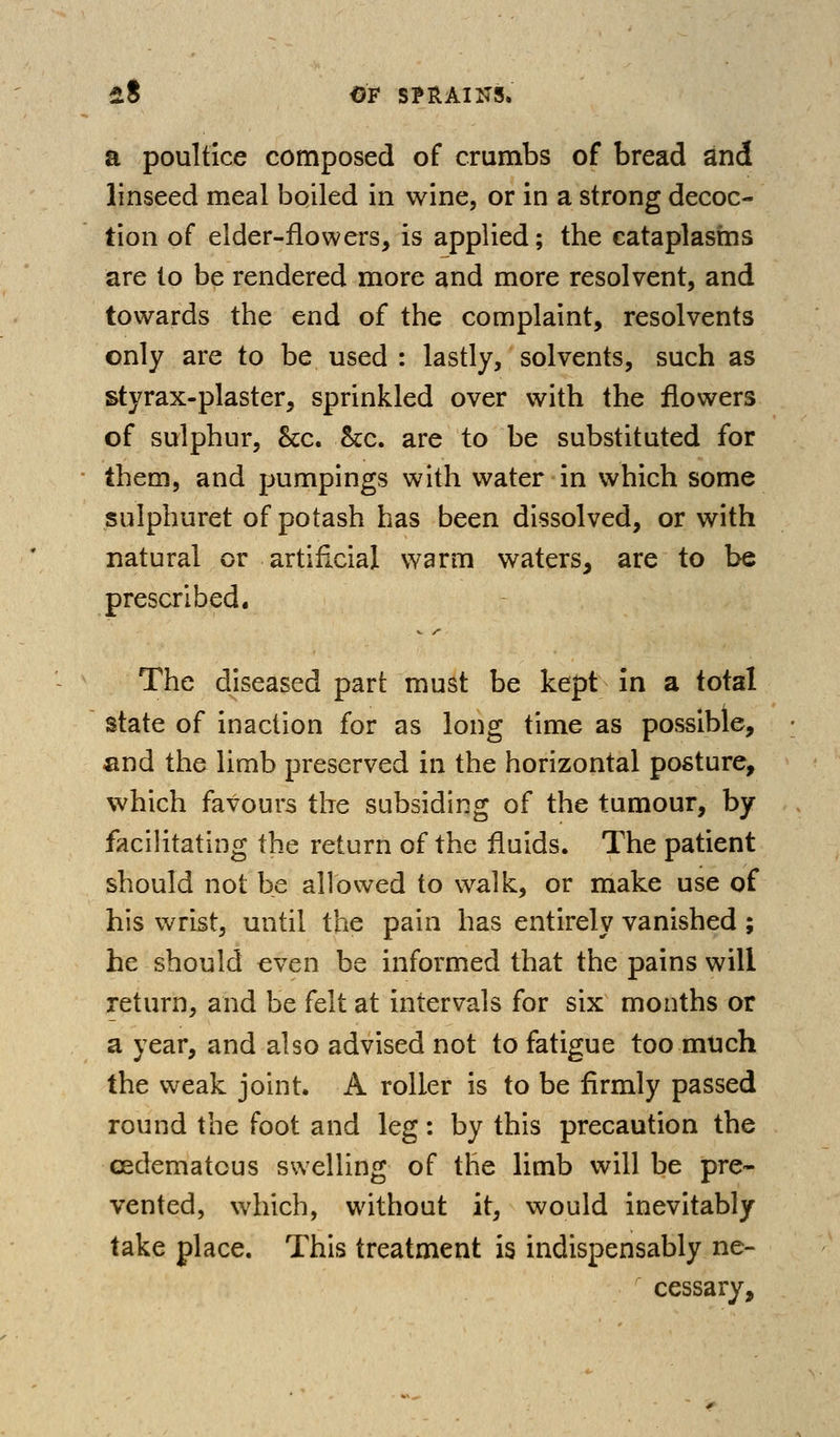 a poultice composed of crumbs of bread and linseed meal boiled in wine, or in a strong decoc- tion of elder-flowers, is applied; the cataplasms are to be rendered more and more resolvent, and towards the end of the complaint, resolvents only are to be used : lastly, solvents, such as styrax-plaster, sprinkled over with the flowers of sulphur, &c. Sec. are to be substituted for them, and pumpings with water in which some sulphuret of potash has been dissolved, or with natural or artificial v/arm waters, are to be prescribed. The diseased part must be kept in a total state of inaction for as long time as possible, find the limb preserved in the horizontal posture, which favours the subsiding of the tumour, by facilitating the return of the fluids. The patient should not be allowed to walk, or make use of his wrist, until the pain has entirely vanished ; he should even be informed that the pains will return, and be felt at intervals for six months or a year, and also advised not to fatigue too much the weak joint. A roller is to be firmly passed round the foot and leg: by this precaution the cedematous swelling of the limb will be pre- vented, which, without it, would inevitably take place. This treatment is indispensably ne- cessary.