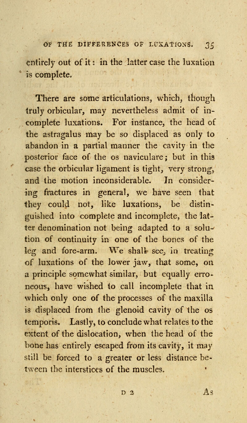 entirely out of it: in the latter case the luxation is complete. There are some articulations, which, though truly orbicular, may nevertheless admit of in- complete luxations. For instance, the head of the astragalus may be so displaced as only to abandon in a partial manner the cavity in the posterior face of the os naviculare; but in this case the orbicular ligament is tight^ very strong, and the motion inconsiderable. Jn consider- ing fractures in general, we have seen that they could not, like luxations, be distin- guished into complete and incomplete, the lat- ter denomination not being adapted to a solu-' tion of continuity in one of the bones of the leg and fore-arm. We shall see^ in treating of luxations of the lower jaw, that some, on a principle somewhat similar, but equally erro» neous, have wished to call incomplete that in which only one of the processes of the maxilla is displaced from the glenoid cavity of the os temporis. Lastly, to conclude what relates to the extent of the dislocation, when the head of the bone has entirely escaped from its cavity, it may still be forced to a greater or less distance be- tween the interstices of the muscles.