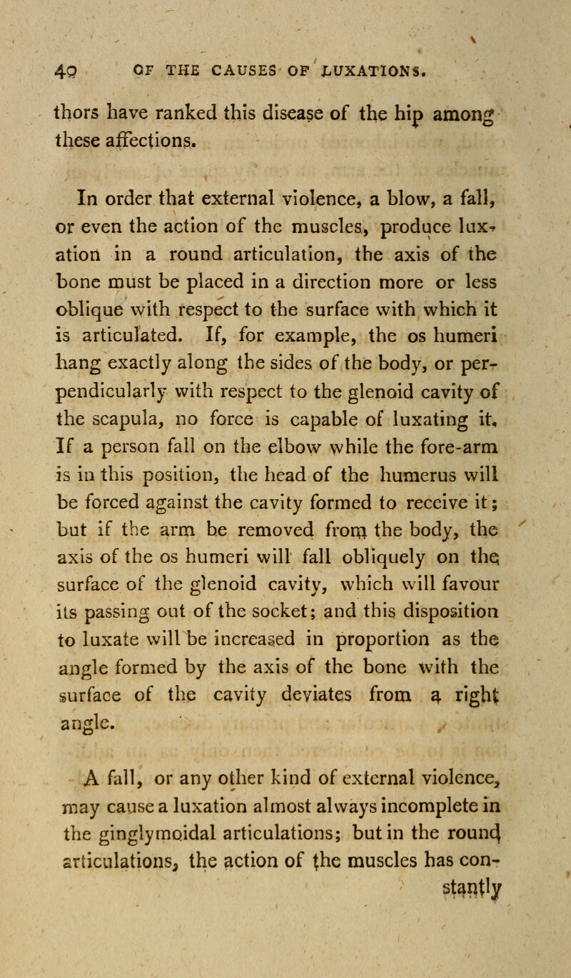 thors have ranked this disease of the hip among these affections. In order that external violence, a blow, a fall, or even the action of the muscles, produce lux-^ ation in a round articulation, the axis of the bone must be placed in a direction more or less oblique with respect to the surface with which it is articulated. If, for example, the os humeri hang exactly along the sides of the body, or per- pendicularly with respect to the glenoid cavity of the scapula, no force is capable of luxating it. If a person fall on the elbow while the fore-arm is in this position, the head of the humerus will be forced against the cavity formed to receive it; but if the arm be removed froru the body, the axis of the os humeri will fall obliquely on thq surface of the glenoid cavity, which will favour its passing out of the socket; and this disposition to luxate will be increased in proportion as the angle formed by the axis of the bone with the surface of the cavity deviates from 4 right angle. A fall, or any other kind of external violence^ may cause a luxation almost always incomplete in the ginglymoidal articulations; but in the roun^ articulations, the action of the muscles has con- stai^t^y