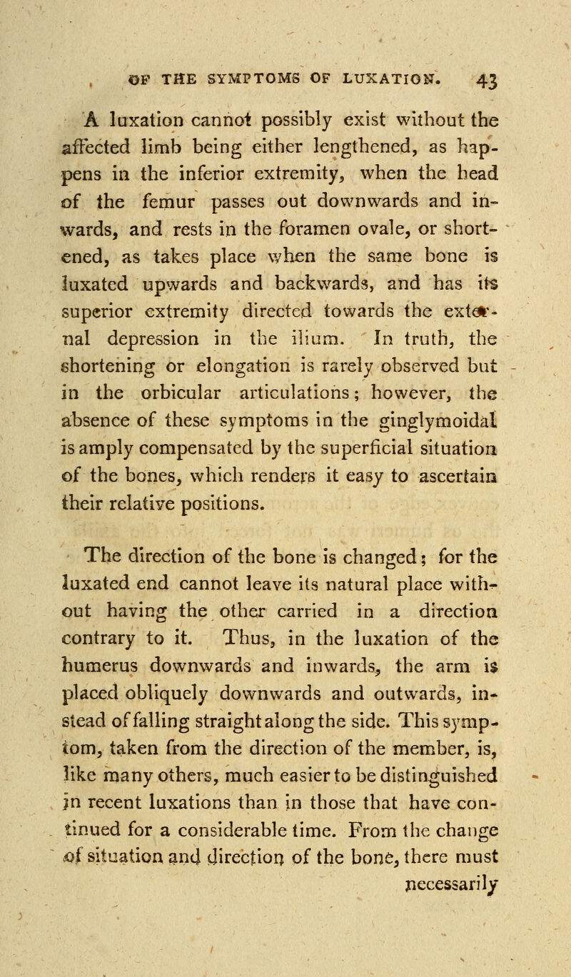 A luxation cannoi possibly exist without the affected limb being either lengthened, as hap- pens in the inferior extremity, when the head of the femur passes out downwards and in- wards, and rests in the foramen ovale, or short- ened, as takes place when the same bone is luxated upwards and backwards, and has its superior extremity directed towards the exter- nal depression in the ilium. In truth, the shortening or elongation is rarely observed but in the orbicular articulations; however, the absence of these symptoms in the ginglymoidal is amply compensated by the superficial situation of the bones, which renders it easy to ascertain their relative positions. The direction of the bone is changed; for the luxated end cannot leave its natural place with^ out having the other carried in a direction contrary to it. Thus, in the luxation of the humerus downwards and inwards, the arm i$ placed obliquely downwards and outwards, in- stead of falling straight along the side. This symp- tom, taken from the direction of the member, is, like many others, much easier to be distinguished in recent luxations than in those that have con- tinued for a considerable time. From the change .of situation and cjirectioq of the hont, there must jiecessarily