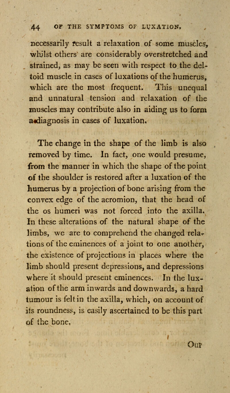 necessarily fesult a relaxation of some muscles, whilst others' are considerably overstretched and strained, as may be seen with respect to the del- toid muscle in cases of luxations of the humerus, which are the most frequent. This unequal and unnatural tension and relaxation of the muscles may contribute also in aiding us to form adiiagnosis in cases of luxatior^. The change in the shape of the limb is also removed by time. In fact, one would presume, from the manner in which the shape of the point of the shoulder is restored after a luxation of the humerus by a projection of bone arising from the convex edge of the acromion, that the head of the OS humeri was not forced into the axilla. In these alterations of the natural shape of the limbs, we are to comprehend the changed rela^ tions of the eminences of a joint to one another, the existence of projections in places where the limb should present depressions, and depressions where it should present eminences. In the lux- ation of the arm inwards and downwards, a hard tumour is felt in the axilla, which, on account of its roundness, is easily ascertained to be this part of the bone. Our