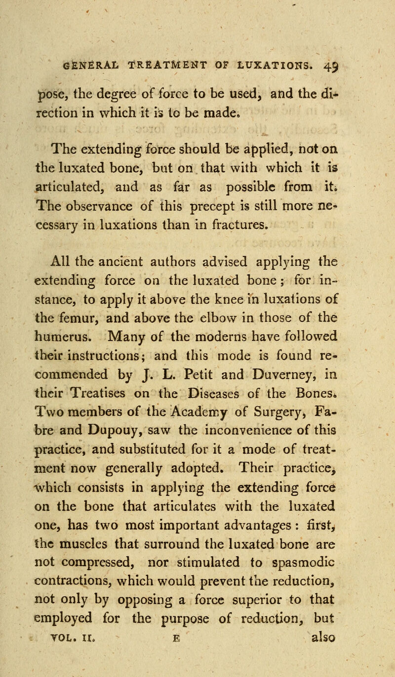 ^ose, the degree of force to be used, and the di- rection in which it is to be made» The extetiding force should be applied, not oa the luxated bone, but on that with which it is articulated, and as far as possible from iti The observance of this precept is still more ne- cessary in luxations than in fractures. All the ancient authors advised applying the extending force on the luxated bone; for in- stance, to apply it above the knee in luxations of the femur, and above the elbow in those of the humerus. Many of the moderns have followed their instructions; and this mode is found re- commended by J. L. Petit and Duverney, in their Treatises on the Diseases of the BoneSi Two members of the Academy of Surgery, Fa- bre and Dupouy, saw the inconvenience of this practice, and substituted for it a mode of treat- ment now generally adopted. Their practice, which consists in applying the extending force on the bone that articulates with the luxated one, has two most important advantages : first, the muscles that surround the luxated bone are not compressed, nor stimulated to spasmodic contractions, which would prevent the reduction, not only by opposing a force superior to that employed for the purpose of reduction, but TOL. II. E also