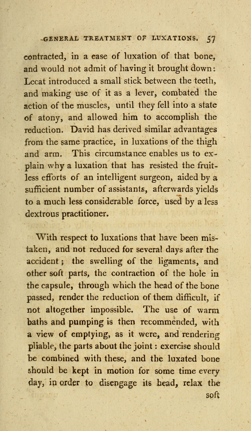 contracted, in a case of luxation of that bone, and would not admit of having it brought down: Lecat introduced a small stick between the teeth, and making use of it as a lever, combated the action of the muscles, until they fell into a state of atony, and allowed him to accomplish the reduction, David has derived similar advantages from the same practice, in luxations of the thigh and arm. This circumstance enables us to ex- plain why a luxation that has resisted the fruit- less efforts of an intelligent surgeon, aided by a sufficient number of assistants, afterwards yields to a much less considerable force^ used by a less dextrous practitioner. With respect to luxations that have been mis- taken, and not reduced for several days after the accident; the swelling of the ligaments, and other soft parts, the contraction of the hole in the capsule, through which the head of the bone passed, render the reduction of them difficult, if not altogether impossible. The use of warm baths and pumping is then recommended, with a view of emptying, as it were, and rendering pliable, the parts about the joint: exercise should be combined with these, and the luxated bone should be kept in motion for some time every day, ip order to disengage its head, relax the spft