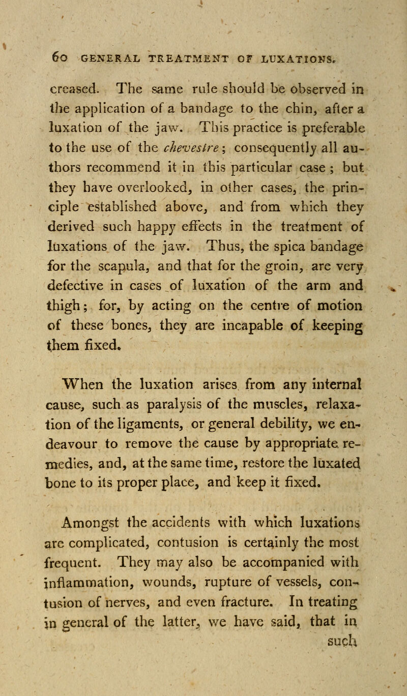 creased- The same rule should be observed in the application of a bandage to the chin, after a luxation of the jaw. This practice is preferable to the use of the chevestre; consequently all au- thors recommend it in this particular case ; but they have overlooked, in other cases, the prin- ciple established above, and from which they derived such happy effects in the treatment of luxations of the jaw. Thus, the spica bandage for the scapula, and that for the groin, are very defective in cases of luxation of the arm and thigh; for, by acting on the centre of motion of these bones, they are incapable of keeping them fixed. When the luxation arises from any internal cause, such as paralysis of the muscles, relaxa- tion of the ligaments, or general debility, we en- deavour to remove the cause by appropriate re- medies, and, at the same time, restore the luxated bone to its proper place, and keep it fixed. Amongst the accidents with which luxations arc complicated, contusion is certainly the most frequent. They may also be accompanied with infiammation, v/ounds, rupture of vessels, con- tusion of nerves, and even fracture. In treating in general of the latter, we have said, that in such