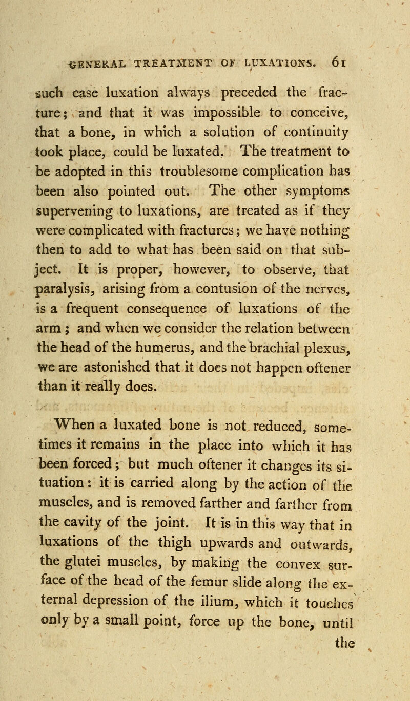 such case luxation always preceded the frac- ture ; and that it was impossible to conceive, that a bone, in which a solution of continuity took place, could be luxated. The treatment to be adopted in this troublesome complication has been also pointed out. The other symptoms supervening to luxations, are treated as if they were compUcated with fractures; we have nothing then to add to what has been said on that sub- ject. It is proper, however, to observe, that paralysis, arising from a contusion of the nerves, is a frequent consequence of luxations of the arm ; and when we consider the relation between the head of the humerus, and the brachial plexus, we are astonished that it docs not happen oftener than it really does. When a luxated bone is not reduced, some- times it remains in the place into which it has been forced; but much oftener it changes its si- tuation : it is carried along by the action of the muscles, and is removed farther and farther from the cavity of the joint. It is in this way that in luxations of the thigh upwards and outwards, the glutei muscles, by making the convex sur- face of the head of the femur slide alonp* the ex- ternal depression of the ihum, which it touches only by a small point, force up the bone, until the