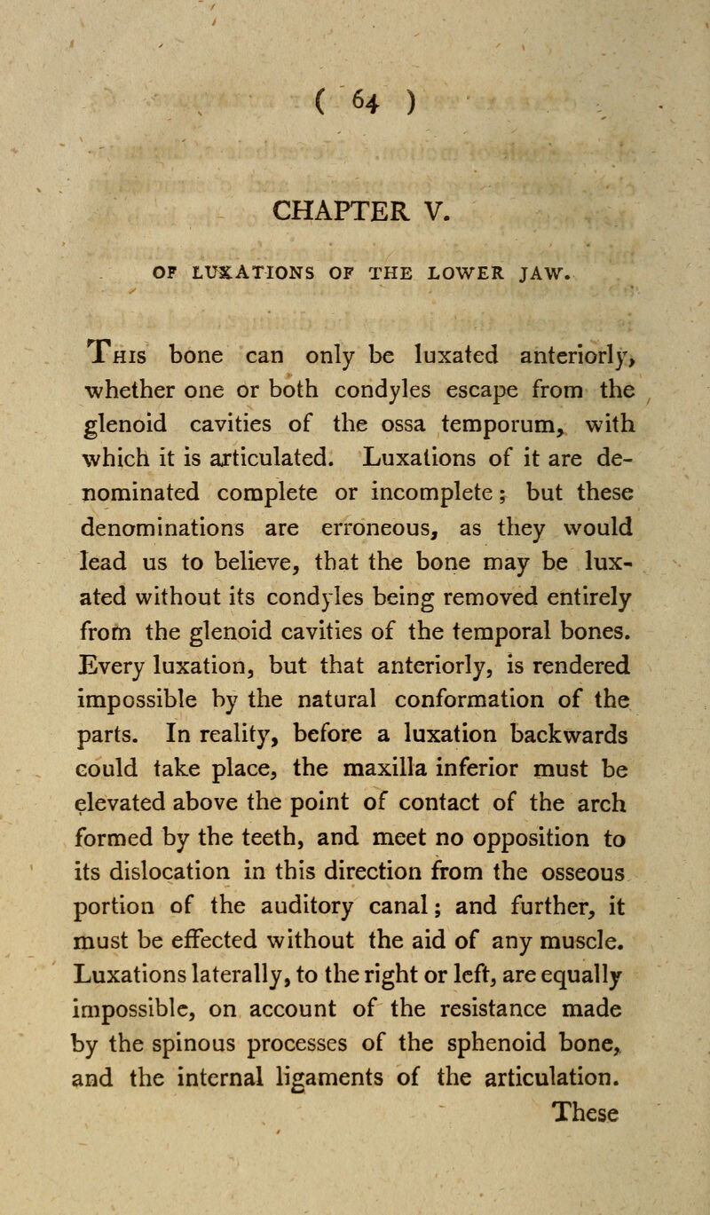 CHAPTER V. OF LUXATIONS OF THE LOWER JAW. This bone can only be luxated anteriorly, whether one or both condyles escape from the glenoid cavities of the ossa temporum, with which it is articulated. Luxations of it are de- nominated complete or incomplete; but these denominations are erroneous, as they would lead us to believe, that the bone may be lux- ated without its condyles being removed entirely from the glenoid cavities of the temporal bones. Every luxation, but that anteriorly, is rendered impossible by the natural conformation of the parts. In reality, before a luxation backwards Gould take place, the maxilla inferior must be elevated above the point of contact of the arch formed by the teeth, and meet no opposition to its dislocation in this direction from the osseous portion of the auditory canal; and further, it must be effected without the aid of any muscle. Luxations laterally, to the right or left, are equally impossible, on account of the resistance made by the spinous processes of the sphenoid bone, and the internal ligaments of the articulation. These