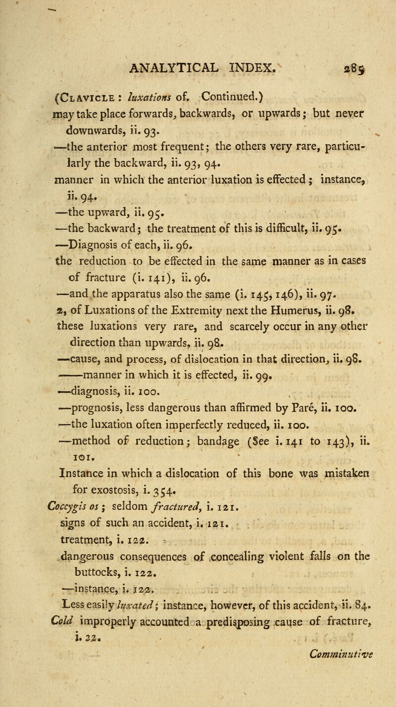 (Clavicle : luxations of. Continued.) may take place forwards^, backwards, or upwards; but nevet downwards, ii. 93. —the anterior most frequent; the others very rare, particu- larly the backward, ii. 93, 94. manner in which the anterior luxation is effected; instance, ii. 94. —the upward, ii. 95. —the backward; the treatncient of this is difficult, ii, 95. —Diagnosis of each, ii. 96. the reduction to be effected in the same manner as in cases of fracture (i. 141), ii. 96. —and the apparatus also the same (i. 14^, 146), ii. 97. 2, of Luxations of the Extremity next the Humerus, ii. 98, these luxations very rare, and scarcely occur in any other direction than upwards, ii. 98* —-cause, and process, of dislocation in that direction^ ii. 98. ■ manner in which it is effected, ii. 99, —diagnosis, ii. 100. —prognosis, less dangerous than affirmed by Pare, ii, 100. —the luxation often imperfectly reduced, ii. 100. —method of reduction; bandage (See i. 141 to 143), ii. lOI. Instance in which a dislocation of this bone was mistaken for exostosis, i. 354. Coccygls OS I seldom JraciureJ, i. 121. signs of such an accident, i, lai. treatment, u 122. -. dangerous consequences of .concealing violent falls on the buttocks, i. 122, —instance, L 12a. Less easily/zzA^^^^^; instance, however, of this accident, ii. 84, Cold improperly accounted a predisposing cause of fracture, j. aiJ. Comfninut'ivg