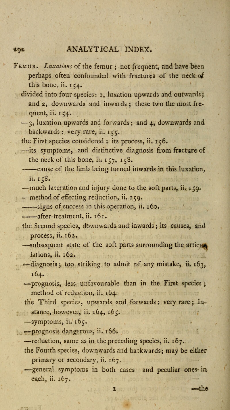 Femitr. Luxations of the femur ; not frequent, andliave been perhaps often confounded with fractures of the neck ojc this bone^ ii. 154. divided into four species: i, luxation upwards and outwards; and 2, downwards and inwards; these two the most fre- quent, ii. 154. —3, luxation upwards and forwards; and 4, downwards and backwards: very rare, ii. 155. the First species considered : its process, ii. 156. —its symptoms, and distinctive diagnosis from fracture of the neck of this bone, ii. 157, 158. cause of the limb being turned inwards in this luxation, ii. 158. —much laceration and injury done to the soft parts, ii. 159, —method of effecting reduction, ii. 159. . signs of success in this operation, ii. 160. —after-treatment, ii. 161. the Second species, downwards and inwards; its causes, and process, ii. 162. —subsequent state of the soft parts surrounding the articja^ jations, ii. 162. —diagnosis; too striking, to admit of any mistake, ii. 163, 164. •—prognosis, less unfavourable than in the First species; method of reduction, ii. 164. the Third species, upwards and forwards: very rare; in- stance, however, ii. 164, 165. —symptoms, ii. 16^. •—prognosis dangerous, ii. 166. —reduction, same as in the preceding species, ii. 167.. the Fourth species, downwards and ba:kwards; may be either primary or secondary, ii. 167. —general symptoms in both cases and peculiar ones- in each, ii. 167.