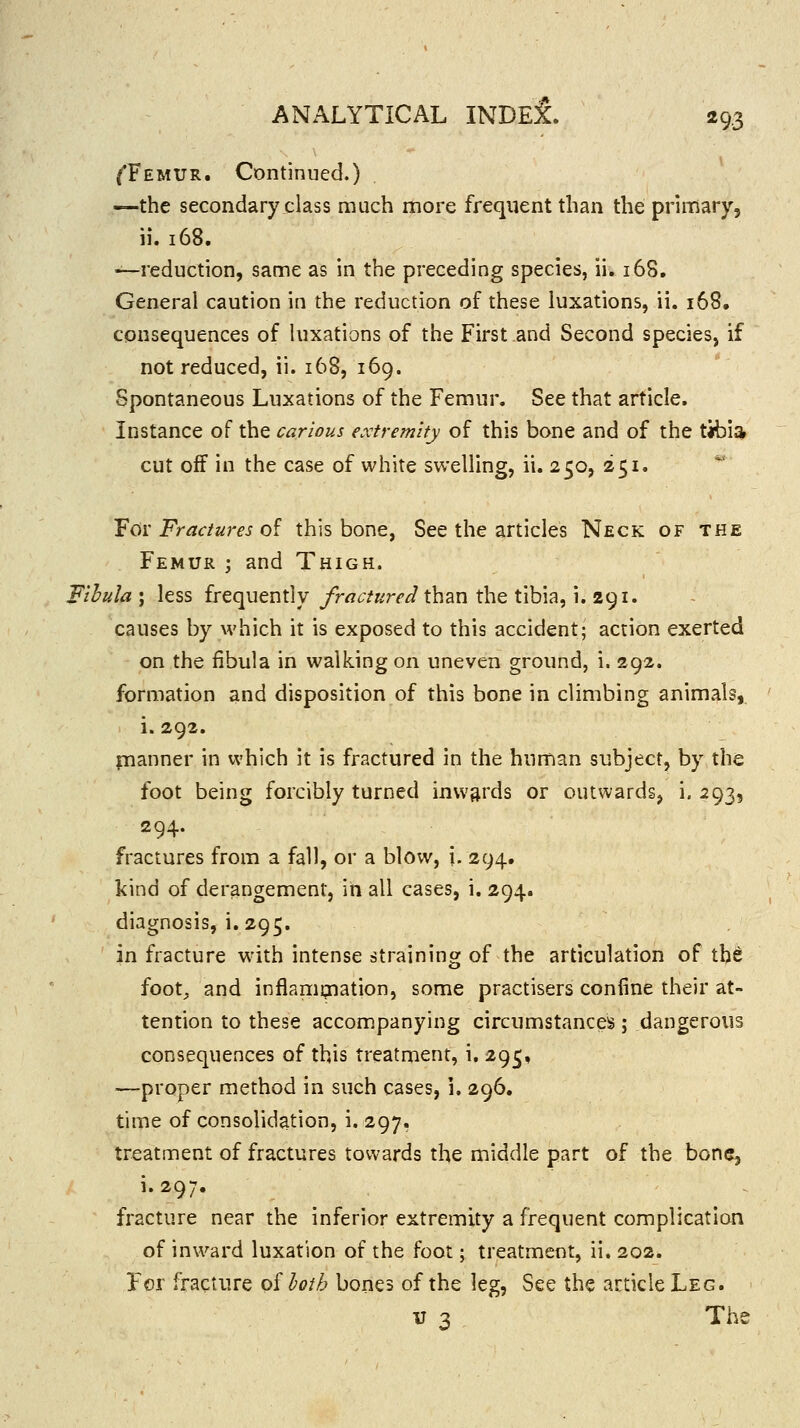 ^Femur. Continued.) —the secondary class much more frequent than the primary, ii. 168. —reduction, same as in the preceding species, ii. 168. General caution in the reduction of these luxations, ii. i68, consequences of luxations of the First and Second species, if not reduced, ii. 168, 169. Spontaneous Luxations of the Femur, See that article. Instance of the carious extremity of this bone and of the tibi;* cut off in the case of white swelling, ii. 250, 251. ¥01'Fractures o^ this bone, See the articles Neck of the Femur ; and Thigh. Fibula ; less frequently fractured than the tibia, 1. 291. causes by which it is exposed to this accident; action exerted on the fibula in walking on uneven ground, i. 292. formation and disposition of this bone in climbing animals, i. 292. planner in which it is fractured in the human subject, by the foot being forcibly turned inwards or outwards, i. 293, 294. fractures from a fall, or a blow, i. 294. kind of derangement, iii all cases, i. 294. diagnosis, i.295. in fracture w'ith intense straining of the articulation of tb^ foot, and inflammation, some practisers confine their at- tention to these accompanying circumstances; dangerous consequences of this treatment, i. 295, —proper method in such cases, i. 296. time of consolidation, i. 297. treatment of fractures towards the middle part of the bone, i.297. fracture near the inferior extremity a frequent complication of inward luxation of the foot; treatment, ii. 202. For fracture o^hth bones of the leg. See the article Leg. V 3 The