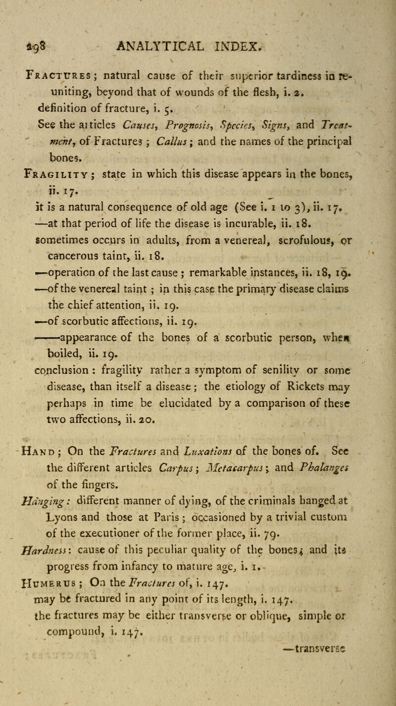 Fractures; natural cause of their superior tardiness in re- uniting, beyond that of wounds of the flesh, i. a. definition of fracture, i. 5. See the ai tides Causes, Prognosis^ Species^ Signs^ and Treat' meht^ of Fractures ; Callus; and tlie names of the principal bones. Fragility ; state in which this disease appears in the bones, ii. 17. \x is a natural consequence of old age (See i. i 10 3), ii. 17, —at that period of life the disease is incurable, ii. 18. sometimes occurs in adults, from a venerea), scrofulous, or cancerous taint, ii. 18. -—operation of the last cause ; remarkable instances, ii. 18, 19. —of the venereal taint ; in this case the primary disease claims the chief attention, ii. 19. —of scorbutic affections, ii. 19. appearance of the bones of a scorbutic person, whs^ii boiled, ii. 19. conclusion : fragility rather a symptom of senility or some disease, than itself a disease; the etiology of Rickets n^iy perhaps in time be elucidated by a comparison of these two affections, ii. 20. Hand ; On the Fractures and Luxailons of the bories of. See the different articles Carpus; Metacarpus \ and Phalanges of the fingers. Hanging: different manner of dying, of the criminals hanged at Lyons and those at Paris; occasioned by a trivial custom of the executioner of the former place, ii. 79. Hardness-, cause of this pecuhar quality of the bones* and its progress from infancy to mature age^ i. i. Humerus ; On \ht Fractures of, i. 147. may bt fractured in any point of its length, i. 147. the fractures may be either transverse or oblique, simple or compound, i. 147, —transverse