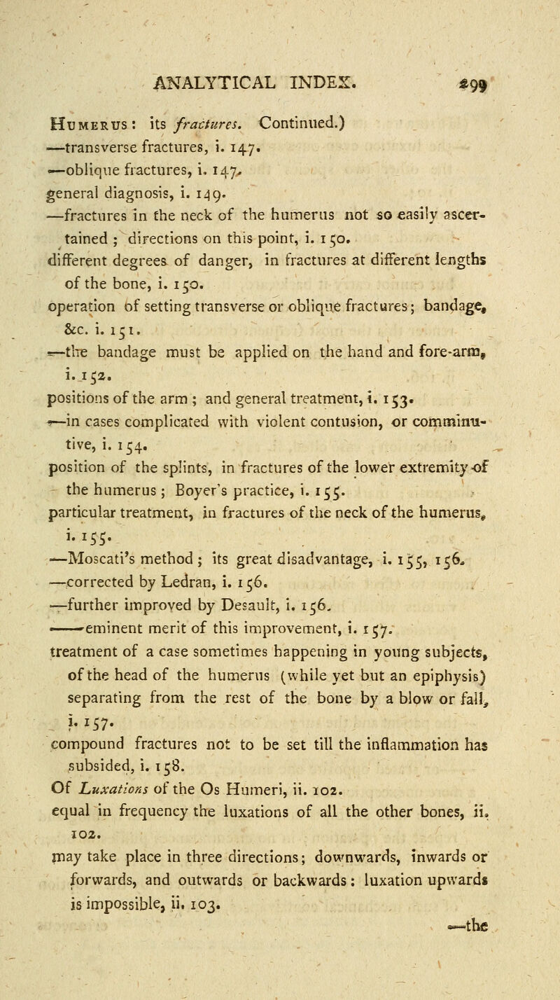 Humerus: \\.s fractures. Continued.) —transverse fractures, i. 147. •—oblique fractures, i. 147, general diagnosis, i. 149. —fractures in the neck of the humerus not so easily ascer- tained ; directions on this point, i. 150. different degrees, of danger, in fractures at different lengths of the bone, i. 150. operation of setting transverse or oblique fractures; bandage, &c. i. 151. =r-tlTe bandage must be applied on the hand and fore-aras, i. 152. positions of the arm ; and general treatment, i. 153. ^y—in cases complicated with violent contusion, or comminu- tive, i. 154. position of the splints, in fractures of the lower extremity-of the humerus; Boyer's practice, i. 155. particular treatment, in fractures of the neck of the humerus, i. 155. —Moscati's method ; its great disadvantage, i. 1^5, 156* —corrected by Ledran, i. 156. —further improved by Desault, i. 156, ^eminent merit of this improvement, i. 157. treatment of a case sometimes happening in young subjects, of the head of the humerus (while yet but an epiphysis) separating from the rest of the bone by a blow or fall^ compound fractures not to be set till the inflammation has subsided, i. 158. Of Luxations of the Os Humeri, ii. 102. equal in frequency the luxations of all the other bones, ii, 102, may take place in three directions; downwards, inwards or forwards, and outwards or backwards: luxation upwards is impossible, ii. 103. —the