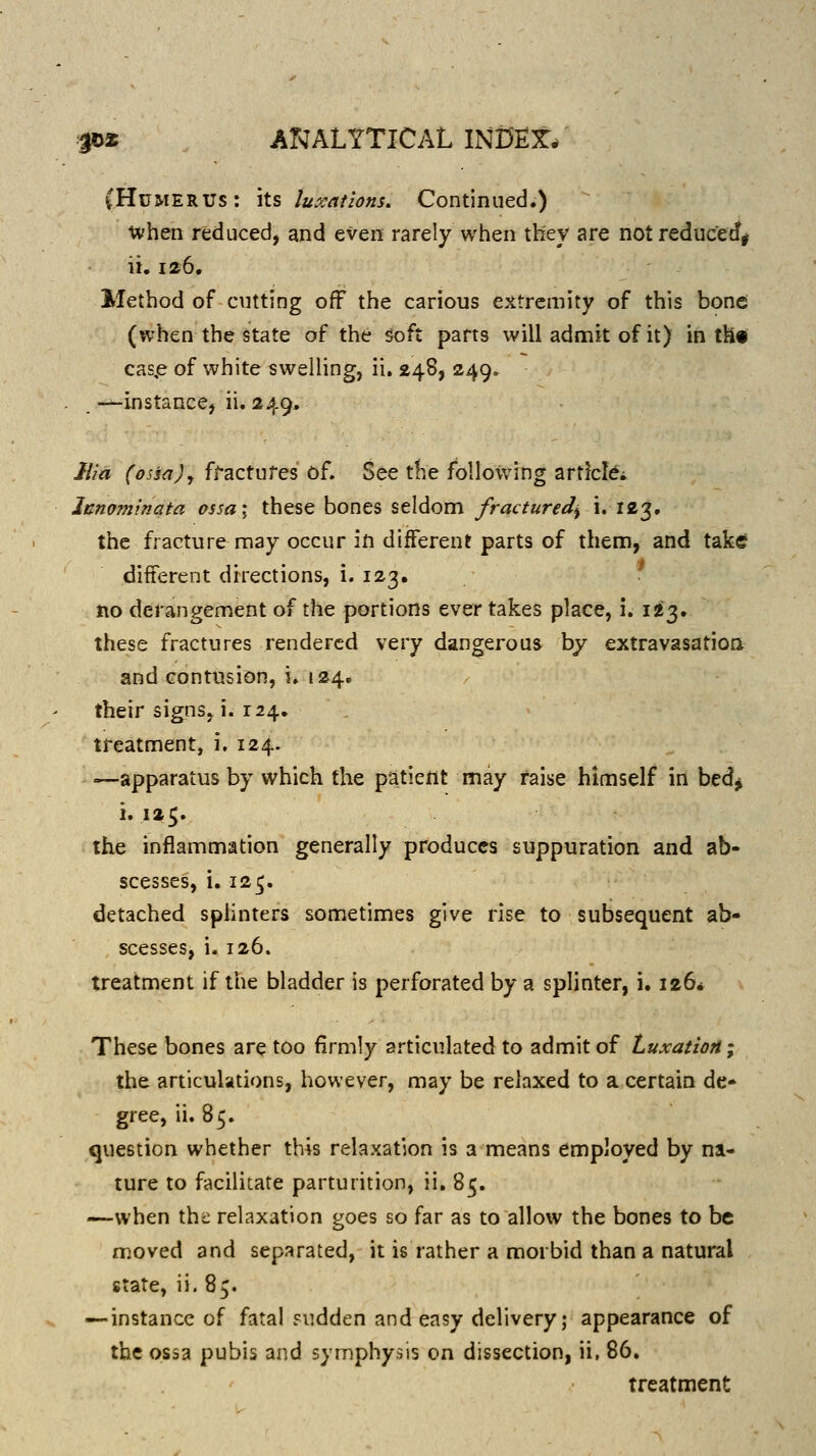 jDi ANALYTICAL INi)E:t/ (Humerus: its luxations. Continued.) ivhen reduced, and even rarely when they are not reduc^e^i ii. 126, Method of cutting off the carious extremity of this bone (when the state of the soft parts will admit of it) in tH» cas,e of white swelling, ii. 248, 249, —instance, ii. 249, Ilia (ossajy fractures of. See the fbllo\vitig articlci Innofninata assa; these bones seldom fractured^ i. 123. the fracture may occur in different parts of them, and take different directions, i. 123. no derangement of the portions ever takes place, i. 1^3. these fractures rendered very dangerous by extravasation and contusion, i. 124. their signs, i. 124. treatment, i, 124. —apparatus by which the patient may raise himself in bed^ 1.125. the inflammation generally produces suppuration and ab- scesses, i. 125. detached splinters sometimes give rise to subsequent ab- scesses, i. 126. treatment if the bladder is perforated by a splinter, i. 126* These bones are too firmly articulated to admit of Luxation; the articulations, however, may be relaxed to a certain de- gree, ii. 85. question whether this relaxation is a means employed by na- ture to facilicate parturition, ii. 85. —when the relaxation goes so far as to allow the bones to be moved and separated, it is rather a morbid than a natural state, ii. 85. — instance of fatal Fudden and easy delivery; appearance of the ossa pubis and symphysis on dissection, ii, 86. treatment